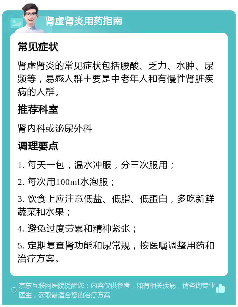 肾虚肾炎用药指南 常见症状 肾虚肾炎的常见症状包括腰酸、乏力、水肿、尿频等，易感人群主要是中老年人和有慢性肾脏疾病的人群。 推荐科室 肾内科或泌尿外科 调理要点 1. 每天一包，温水冲服，分三次服用； 2. 每次用100ml水泡服； 3. 饮食上应注意低盐、低脂、低蛋白，多吃新鲜蔬菜和水果； 4. 避免过度劳累和精神紧张； 5. 定期复查肾功能和尿常规，按医嘱调整用药和治疗方案。