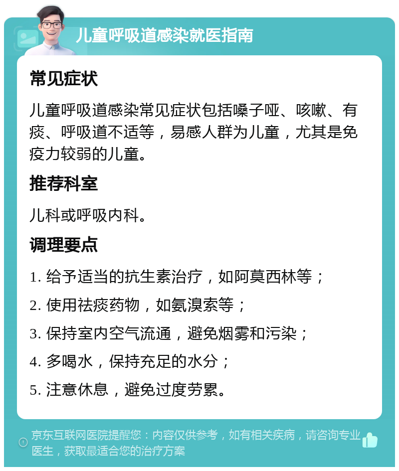 儿童呼吸道感染就医指南 常见症状 儿童呼吸道感染常见症状包括嗓子哑、咳嗽、有痰、呼吸道不适等，易感人群为儿童，尤其是免疫力较弱的儿童。 推荐科室 儿科或呼吸内科。 调理要点 1. 给予适当的抗生素治疗，如阿莫西林等； 2. 使用祛痰药物，如氨溴索等； 3. 保持室内空气流通，避免烟雾和污染； 4. 多喝水，保持充足的水分； 5. 注意休息，避免过度劳累。