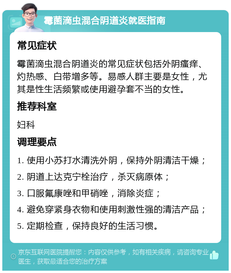 霉菌滴虫混合阴道炎就医指南 常见症状 霉菌滴虫混合阴道炎的常见症状包括外阴瘙痒、灼热感、白带增多等。易感人群主要是女性，尤其是性生活频繁或使用避孕套不当的女性。 推荐科室 妇科 调理要点 1. 使用小苏打水清洗外阴，保持外阴清洁干燥； 2. 阴道上达克宁栓治疗，杀灭病原体； 3. 口服氟康唑和甲硝唑，消除炎症； 4. 避免穿紧身衣物和使用刺激性强的清洁产品； 5. 定期检查，保持良好的生活习惯。