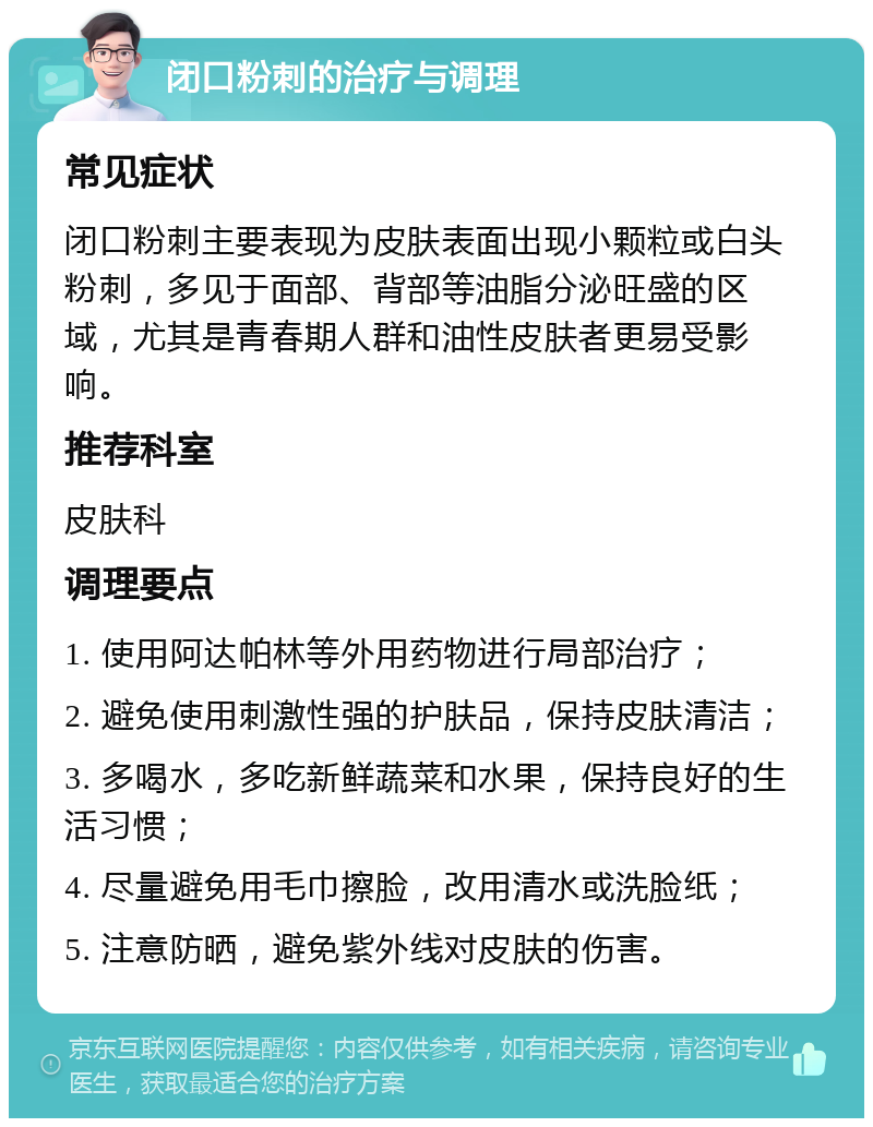 闭口粉刺的治疗与调理 常见症状 闭口粉刺主要表现为皮肤表面出现小颗粒或白头粉刺，多见于面部、背部等油脂分泌旺盛的区域，尤其是青春期人群和油性皮肤者更易受影响。 推荐科室 皮肤科 调理要点 1. 使用阿达帕林等外用药物进行局部治疗； 2. 避免使用刺激性强的护肤品，保持皮肤清洁； 3. 多喝水，多吃新鲜蔬菜和水果，保持良好的生活习惯； 4. 尽量避免用毛巾擦脸，改用清水或洗脸纸； 5. 注意防晒，避免紫外线对皮肤的伤害。