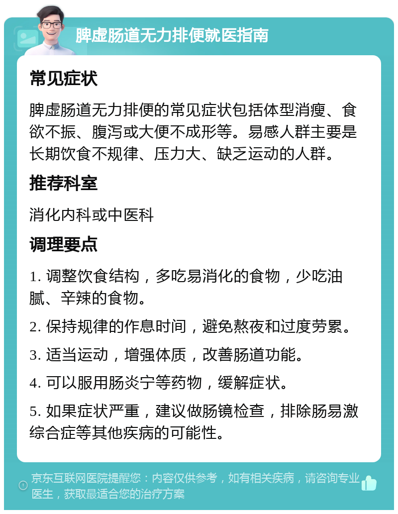 脾虚肠道无力排便就医指南 常见症状 脾虚肠道无力排便的常见症状包括体型消瘦、食欲不振、腹泻或大便不成形等。易感人群主要是长期饮食不规律、压力大、缺乏运动的人群。 推荐科室 消化内科或中医科 调理要点 1. 调整饮食结构，多吃易消化的食物，少吃油腻、辛辣的食物。 2. 保持规律的作息时间，避免熬夜和过度劳累。 3. 适当运动，增强体质，改善肠道功能。 4. 可以服用肠炎宁等药物，缓解症状。 5. 如果症状严重，建议做肠镜检查，排除肠易激综合症等其他疾病的可能性。