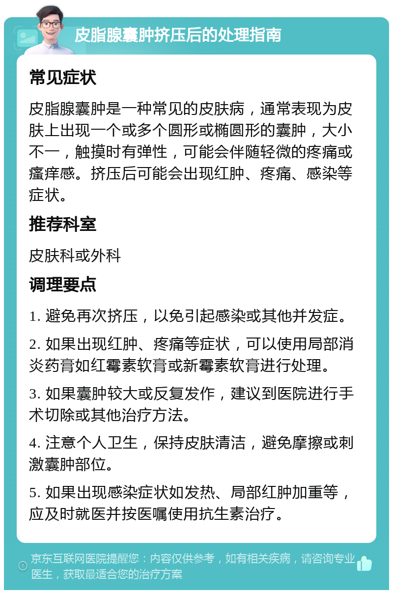 皮脂腺囊肿挤压后的处理指南 常见症状 皮脂腺囊肿是一种常见的皮肤病，通常表现为皮肤上出现一个或多个圆形或椭圆形的囊肿，大小不一，触摸时有弹性，可能会伴随轻微的疼痛或瘙痒感。挤压后可能会出现红肿、疼痛、感染等症状。 推荐科室 皮肤科或外科 调理要点 1. 避免再次挤压，以免引起感染或其他并发症。 2. 如果出现红肿、疼痛等症状，可以使用局部消炎药膏如红霉素软膏或新霉素软膏进行处理。 3. 如果囊肿较大或反复发作，建议到医院进行手术切除或其他治疗方法。 4. 注意个人卫生，保持皮肤清洁，避免摩擦或刺激囊肿部位。 5. 如果出现感染症状如发热、局部红肿加重等，应及时就医并按医嘱使用抗生素治疗。