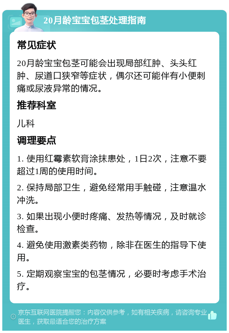 20月龄宝宝包茎处理指南 常见症状 20月龄宝宝包茎可能会出现局部红肿、头头红肿、尿道口狭窄等症状，偶尔还可能伴有小便刺痛或尿液异常的情况。 推荐科室 儿科 调理要点 1. 使用红霉素软膏涂抹患处，1日2次，注意不要超过1周的使用时间。 2. 保持局部卫生，避免经常用手触碰，注意温水冲洗。 3. 如果出现小便时疼痛、发热等情况，及时就诊检查。 4. 避免使用激素类药物，除非在医生的指导下使用。 5. 定期观察宝宝的包茎情况，必要时考虑手术治疗。