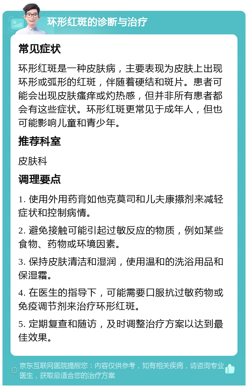 环形红斑的诊断与治疗 常见症状 环形红斑是一种皮肤病，主要表现为皮肤上出现环形或弧形的红斑，伴随着硬结和斑片。患者可能会出现皮肤瘙痒或灼热感，但并非所有患者都会有这些症状。环形红斑更常见于成年人，但也可能影响儿童和青少年。 推荐科室 皮肤科 调理要点 1. 使用外用药膏如他克莫司和儿夫康攃剂来减轻症状和控制病情。 2. 避免接触可能引起过敏反应的物质，例如某些食物、药物或环境因素。 3. 保持皮肤清洁和湿润，使用温和的洗浴用品和保湿霜。 4. 在医生的指导下，可能需要口服抗过敏药物或免疫调节剂来治疗环形红斑。 5. 定期复查和随访，及时调整治疗方案以达到最佳效果。