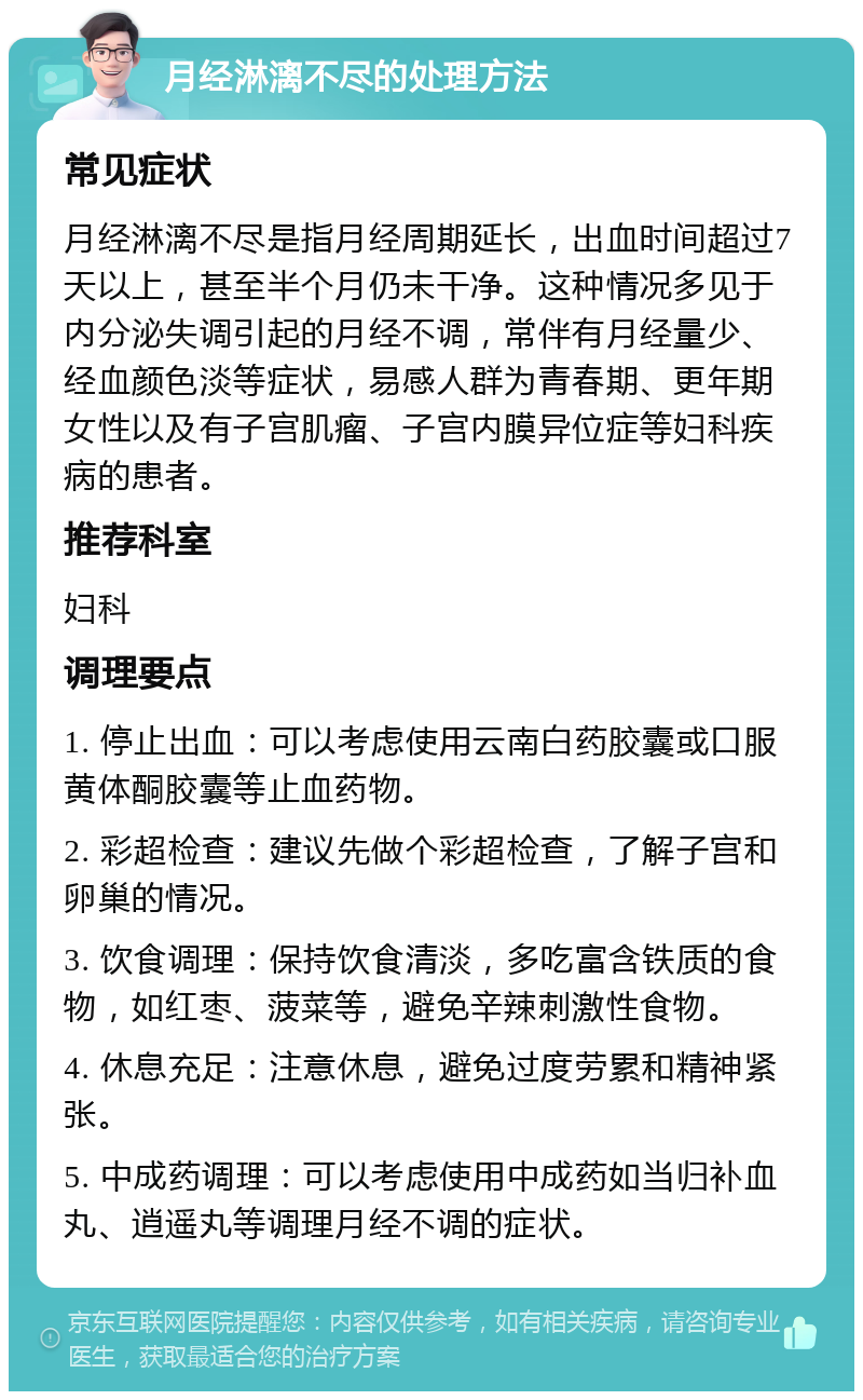 月经淋漓不尽的处理方法 常见症状 月经淋漓不尽是指月经周期延长，出血时间超过7天以上，甚至半个月仍未干净。这种情况多见于内分泌失调引起的月经不调，常伴有月经量少、经血颜色淡等症状，易感人群为青春期、更年期女性以及有子宫肌瘤、子宫内膜异位症等妇科疾病的患者。 推荐科室 妇科 调理要点 1. 停止出血：可以考虑使用云南白药胶囊或口服黄体酮胶囊等止血药物。 2. 彩超检查：建议先做个彩超检查，了解子宫和卵巢的情况。 3. 饮食调理：保持饮食清淡，多吃富含铁质的食物，如红枣、菠菜等，避免辛辣刺激性食物。 4. 休息充足：注意休息，避免过度劳累和精神紧张。 5. 中成药调理：可以考虑使用中成药如当归补血丸、逍遥丸等调理月经不调的症状。