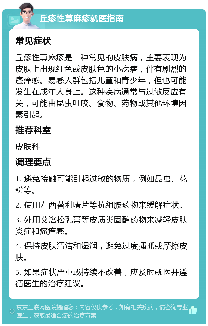 丘疹性荨麻疹就医指南 常见症状 丘疹性荨麻疹是一种常见的皮肤病，主要表现为皮肤上出现红色或皮肤色的小疙瘩，伴有剧烈的瘙痒感。易感人群包括儿童和青少年，但也可能发生在成年人身上。这种疾病通常与过敏反应有关，可能由昆虫叮咬、食物、药物或其他环境因素引起。 推荐科室 皮肤科 调理要点 1. 避免接触可能引起过敏的物质，例如昆虫、花粉等。 2. 使用左西替利嗪片等抗组胺药物来缓解症状。 3. 外用艾洛松乳膏等皮质类固醇药物来减轻皮肤炎症和瘙痒感。 4. 保持皮肤清洁和湿润，避免过度搔抓或摩擦皮肤。 5. 如果症状严重或持续不改善，应及时就医并遵循医生的治疗建议。