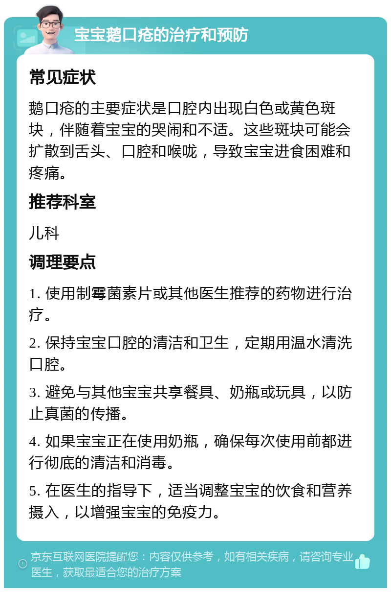 宝宝鹅口疮的治疗和预防 常见症状 鹅口疮的主要症状是口腔内出现白色或黄色斑块，伴随着宝宝的哭闹和不适。这些斑块可能会扩散到舌头、口腔和喉咙，导致宝宝进食困难和疼痛。 推荐科室 儿科 调理要点 1. 使用制霉菌素片或其他医生推荐的药物进行治疗。 2. 保持宝宝口腔的清洁和卫生，定期用温水清洗口腔。 3. 避免与其他宝宝共享餐具、奶瓶或玩具，以防止真菌的传播。 4. 如果宝宝正在使用奶瓶，确保每次使用前都进行彻底的清洁和消毒。 5. 在医生的指导下，适当调整宝宝的饮食和营养摄入，以增强宝宝的免疫力。