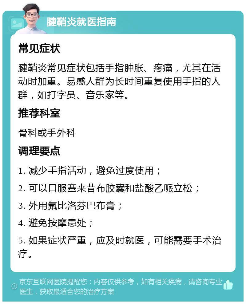 腱鞘炎就医指南 常见症状 腱鞘炎常见症状包括手指肿胀、疼痛，尤其在活动时加重。易感人群为长时间重复使用手指的人群，如打字员、音乐家等。 推荐科室 骨科或手外科 调理要点 1. 减少手指活动，避免过度使用； 2. 可以口服塞来昔布胶囊和盐酸乙哌立松； 3. 外用氟比洛芬巴布膏； 4. 避免按摩患处； 5. 如果症状严重，应及时就医，可能需要手术治疗。