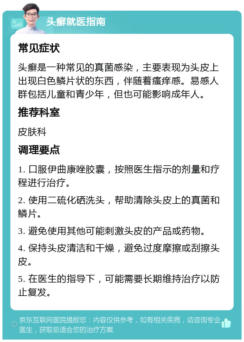 头癣就医指南 常见症状 头癣是一种常见的真菌感染，主要表现为头皮上出现白色鳞片状的东西，伴随着瘙痒感。易感人群包括儿童和青少年，但也可能影响成年人。 推荐科室 皮肤科 调理要点 1. 口服伊曲康唑胶囊，按照医生指示的剂量和疗程进行治疗。 2. 使用二硫化硒洗头，帮助清除头皮上的真菌和鳞片。 3. 避免使用其他可能刺激头皮的产品或药物。 4. 保持头皮清洁和干燥，避免过度摩擦或刮擦头皮。 5. 在医生的指导下，可能需要长期维持治疗以防止复发。