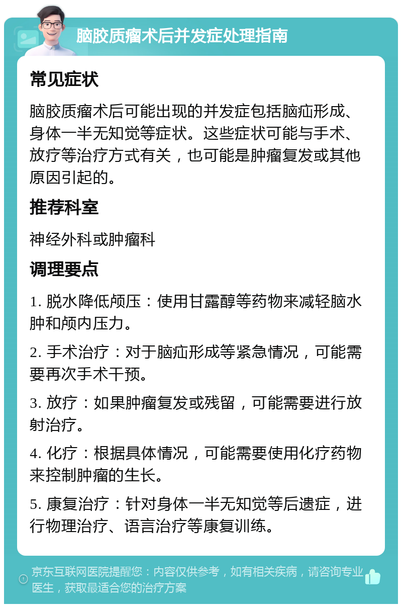 脑胶质瘤术后并发症处理指南 常见症状 脑胶质瘤术后可能出现的并发症包括脑疝形成、身体一半无知觉等症状。这些症状可能与手术、放疗等治疗方式有关，也可能是肿瘤复发或其他原因引起的。 推荐科室 神经外科或肿瘤科 调理要点 1. 脱水降低颅压：使用甘露醇等药物来减轻脑水肿和颅内压力。 2. 手术治疗：对于脑疝形成等紧急情况，可能需要再次手术干预。 3. 放疗：如果肿瘤复发或残留，可能需要进行放射治疗。 4. 化疗：根据具体情况，可能需要使用化疗药物来控制肿瘤的生长。 5. 康复治疗：针对身体一半无知觉等后遗症，进行物理治疗、语言治疗等康复训练。