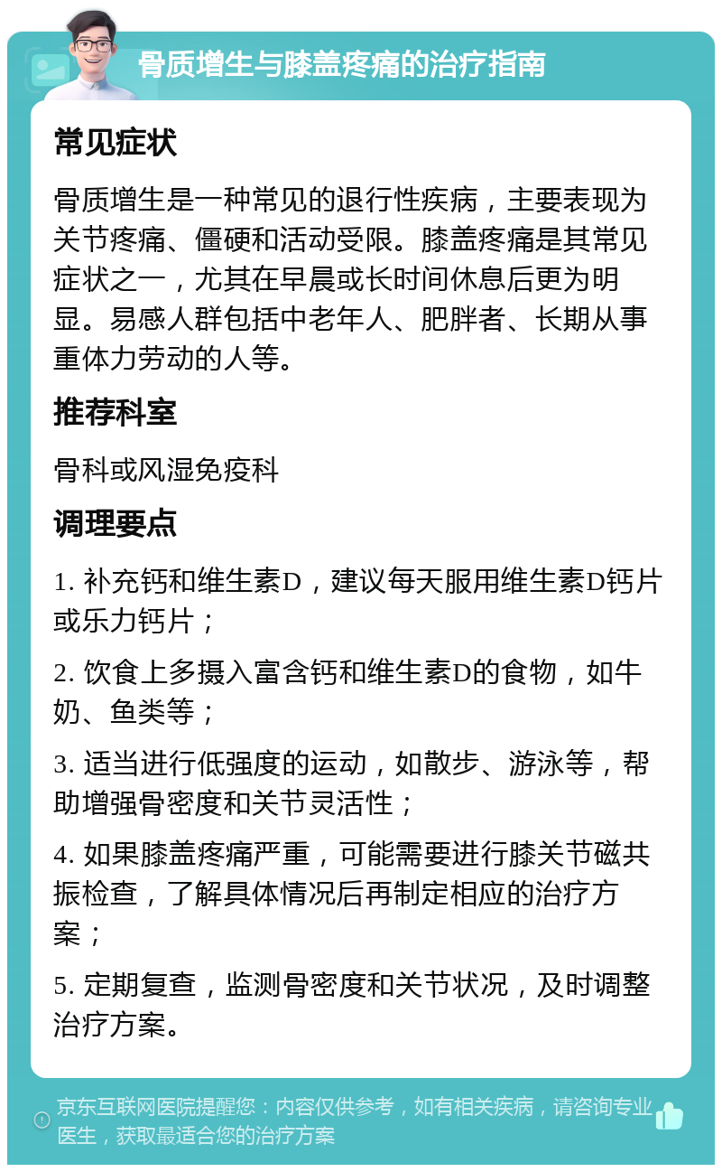 骨质增生与膝盖疼痛的治疗指南 常见症状 骨质增生是一种常见的退行性疾病，主要表现为关节疼痛、僵硬和活动受限。膝盖疼痛是其常见症状之一，尤其在早晨或长时间休息后更为明显。易感人群包括中老年人、肥胖者、长期从事重体力劳动的人等。 推荐科室 骨科或风湿免疫科 调理要点 1. 补充钙和维生素D，建议每天服用维生素D钙片或乐力钙片； 2. 饮食上多摄入富含钙和维生素D的食物，如牛奶、鱼类等； 3. 适当进行低强度的运动，如散步、游泳等，帮助增强骨密度和关节灵活性； 4. 如果膝盖疼痛严重，可能需要进行膝关节磁共振检查，了解具体情况后再制定相应的治疗方案； 5. 定期复查，监测骨密度和关节状况，及时调整治疗方案。