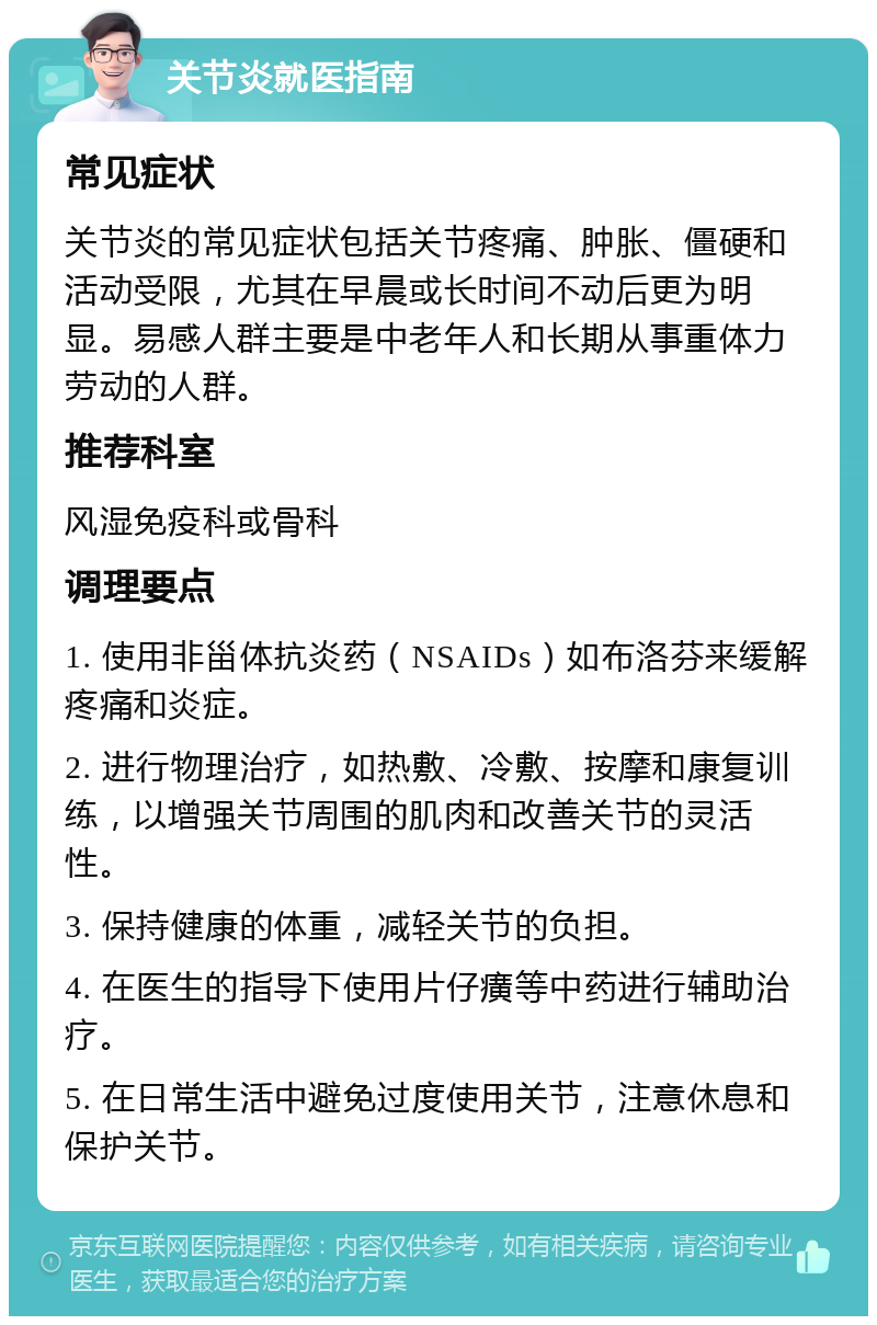 关节炎就医指南 常见症状 关节炎的常见症状包括关节疼痛、肿胀、僵硬和活动受限，尤其在早晨或长时间不动后更为明显。易感人群主要是中老年人和长期从事重体力劳动的人群。 推荐科室 风湿免疫科或骨科 调理要点 1. 使用非甾体抗炎药（NSAIDs）如布洛芬来缓解疼痛和炎症。 2. 进行物理治疗，如热敷、冷敷、按摩和康复训练，以增强关节周围的肌肉和改善关节的灵活性。 3. 保持健康的体重，减轻关节的负担。 4. 在医生的指导下使用片仔癀等中药进行辅助治疗。 5. 在日常生活中避免过度使用关节，注意休息和保护关节。