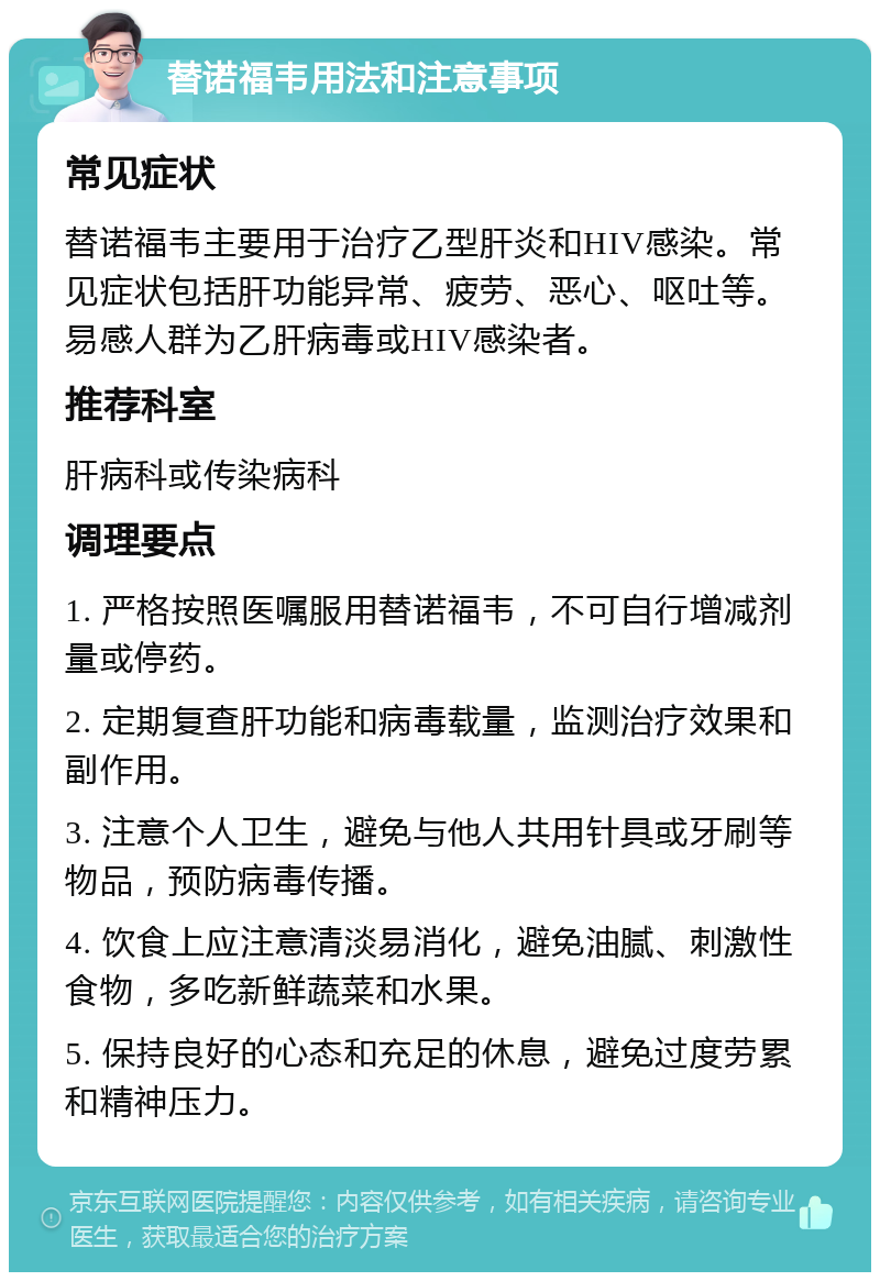 替诺福韦用法和注意事项 常见症状 替诺福韦主要用于治疗乙型肝炎和HIV感染。常见症状包括肝功能异常、疲劳、恶心、呕吐等。易感人群为乙肝病毒或HIV感染者。 推荐科室 肝病科或传染病科 调理要点 1. 严格按照医嘱服用替诺福韦，不可自行增减剂量或停药。 2. 定期复查肝功能和病毒载量，监测治疗效果和副作用。 3. 注意个人卫生，避免与他人共用针具或牙刷等物品，预防病毒传播。 4. 饮食上应注意清淡易消化，避免油腻、刺激性食物，多吃新鲜蔬菜和水果。 5. 保持良好的心态和充足的休息，避免过度劳累和精神压力。