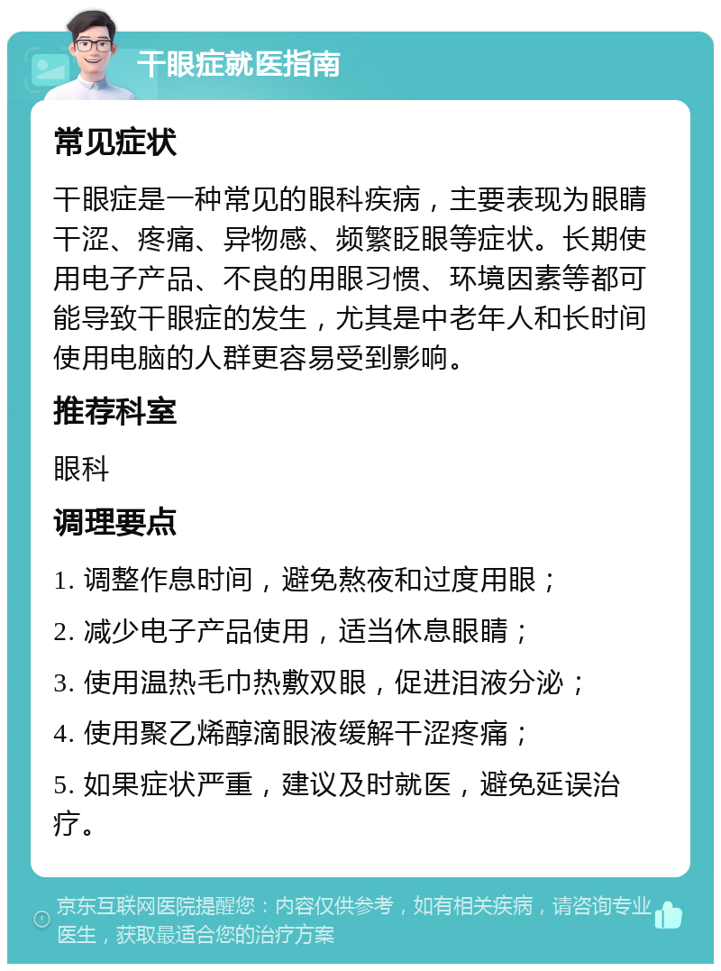 干眼症就医指南 常见症状 干眼症是一种常见的眼科疾病，主要表现为眼睛干涩、疼痛、异物感、频繁眨眼等症状。长期使用电子产品、不良的用眼习惯、环境因素等都可能导致干眼症的发生，尤其是中老年人和长时间使用电脑的人群更容易受到影响。 推荐科室 眼科 调理要点 1. 调整作息时间，避免熬夜和过度用眼； 2. 减少电子产品使用，适当休息眼睛； 3. 使用温热毛巾热敷双眼，促进泪液分泌； 4. 使用聚乙烯醇滴眼液缓解干涩疼痛； 5. 如果症状严重，建议及时就医，避免延误治疗。