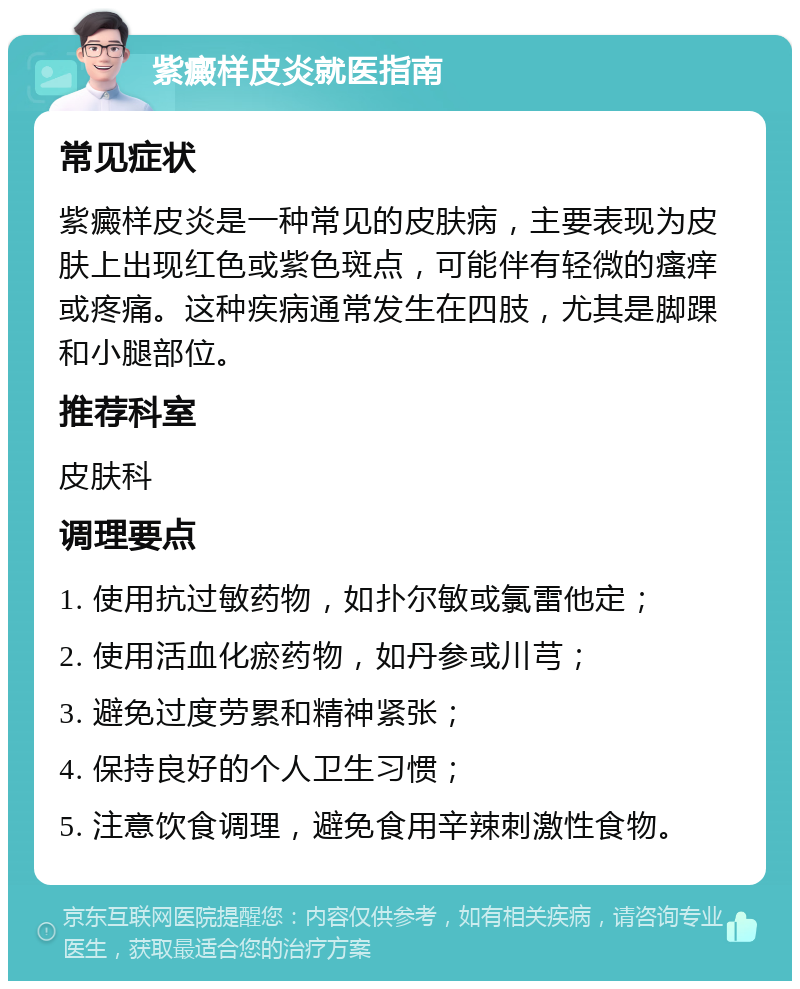 紫癜样皮炎就医指南 常见症状 紫癜样皮炎是一种常见的皮肤病，主要表现为皮肤上出现红色或紫色斑点，可能伴有轻微的瘙痒或疼痛。这种疾病通常发生在四肢，尤其是脚踝和小腿部位。 推荐科室 皮肤科 调理要点 1. 使用抗过敏药物，如扑尔敏或氯雷他定； 2. 使用活血化瘀药物，如丹参或川芎； 3. 避免过度劳累和精神紧张； 4. 保持良好的个人卫生习惯； 5. 注意饮食调理，避免食用辛辣刺激性食物。