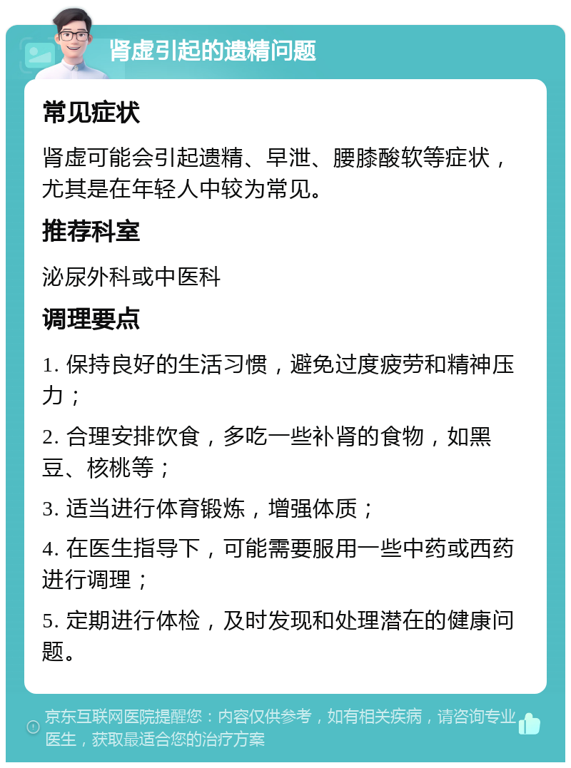 肾虚引起的遗精问题 常见症状 肾虚可能会引起遗精、早泄、腰膝酸软等症状，尤其是在年轻人中较为常见。 推荐科室 泌尿外科或中医科 调理要点 1. 保持良好的生活习惯，避免过度疲劳和精神压力； 2. 合理安排饮食，多吃一些补肾的食物，如黑豆、核桃等； 3. 适当进行体育锻炼，增强体质； 4. 在医生指导下，可能需要服用一些中药或西药进行调理； 5. 定期进行体检，及时发现和处理潜在的健康问题。