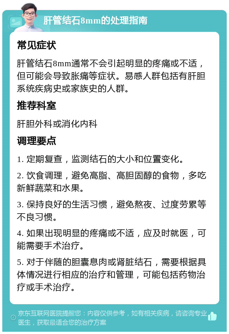 肝管结石8mm的处理指南 常见症状 肝管结石8mm通常不会引起明显的疼痛或不适，但可能会导致胀痛等症状。易感人群包括有肝胆系统疾病史或家族史的人群。 推荐科室 肝胆外科或消化内科 调理要点 1. 定期复查，监测结石的大小和位置变化。 2. 饮食调理，避免高脂、高胆固醇的食物，多吃新鲜蔬菜和水果。 3. 保持良好的生活习惯，避免熬夜、过度劳累等不良习惯。 4. 如果出现明显的疼痛或不适，应及时就医，可能需要手术治疗。 5. 对于伴随的胆囊息肉或肾脏结石，需要根据具体情况进行相应的治疗和管理，可能包括药物治疗或手术治疗。