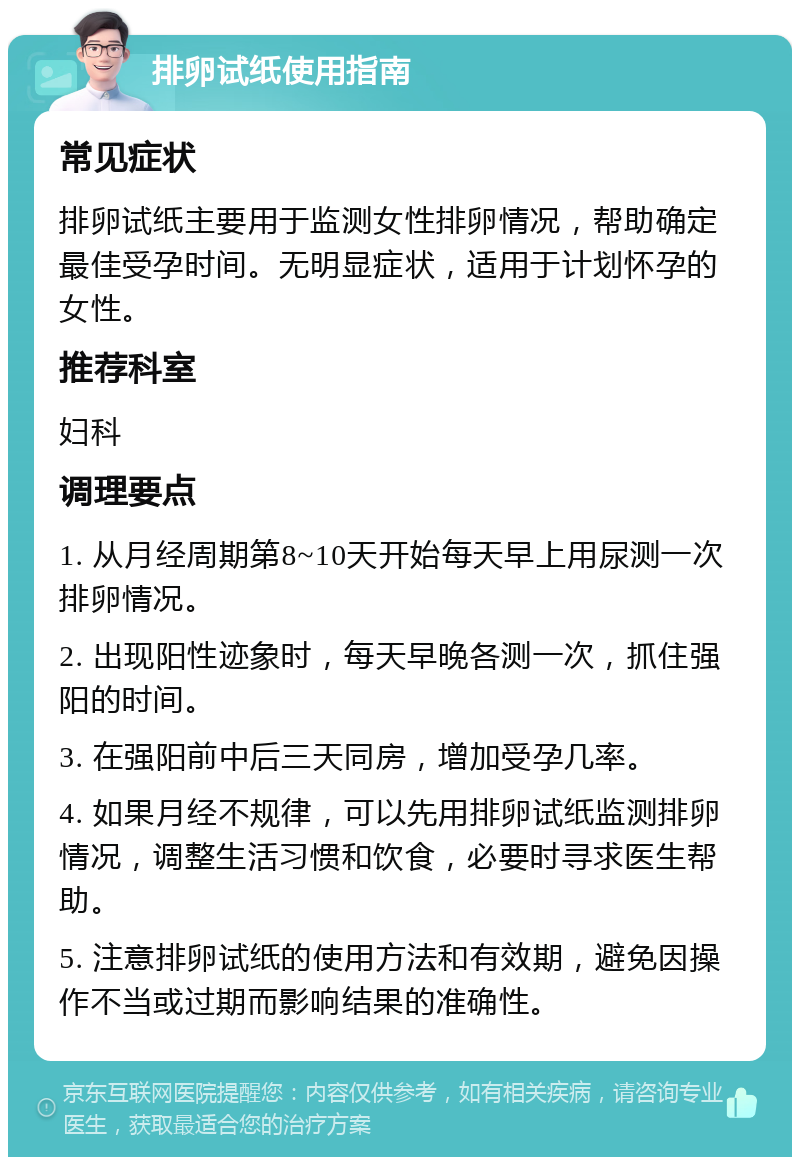 排卵试纸使用指南 常见症状 排卵试纸主要用于监测女性排卵情况，帮助确定最佳受孕时间。无明显症状，适用于计划怀孕的女性。 推荐科室 妇科 调理要点 1. 从月经周期第8~10天开始每天早上用尿测一次排卵情况。 2. 出现阳性迹象时，每天早晚各测一次，抓住强阳的时间。 3. 在强阳前中后三天同房，增加受孕几率。 4. 如果月经不规律，可以先用排卵试纸监测排卵情况，调整生活习惯和饮食，必要时寻求医生帮助。 5. 注意排卵试纸的使用方法和有效期，避免因操作不当或过期而影响结果的准确性。