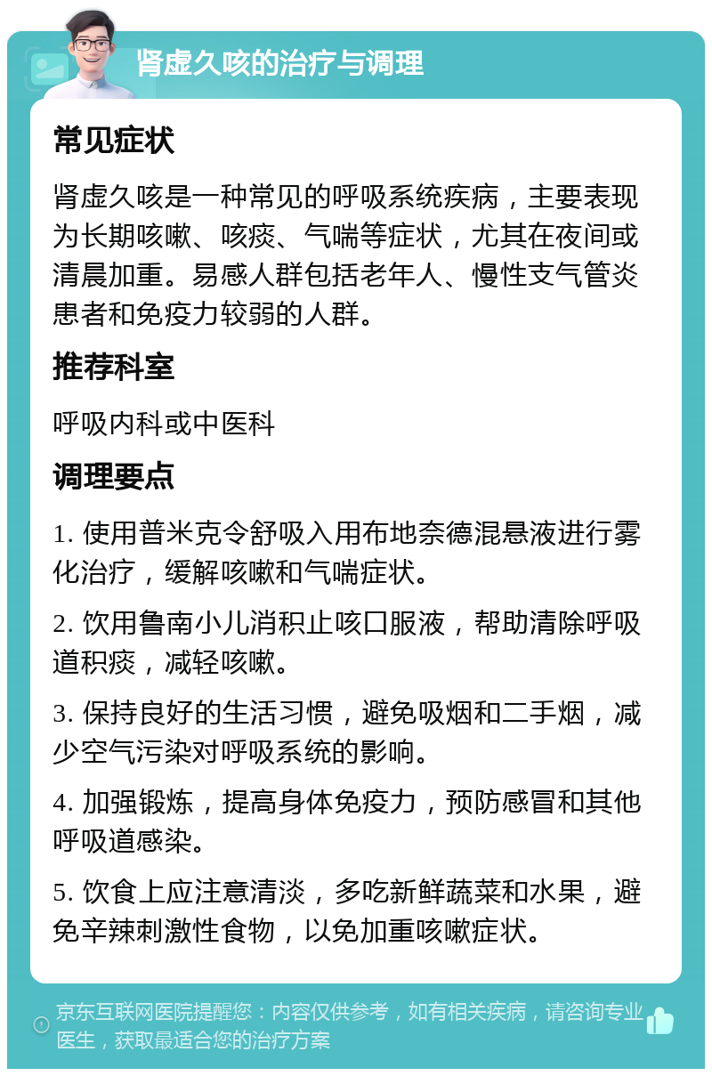 肾虚久咳的治疗与调理 常见症状 肾虚久咳是一种常见的呼吸系统疾病，主要表现为长期咳嗽、咳痰、气喘等症状，尤其在夜间或清晨加重。易感人群包括老年人、慢性支气管炎患者和免疫力较弱的人群。 推荐科室 呼吸内科或中医科 调理要点 1. 使用普米克令舒吸入用布地奈德混悬液进行雾化治疗，缓解咳嗽和气喘症状。 2. 饮用鲁南小儿消积止咳口服液，帮助清除呼吸道积痰，减轻咳嗽。 3. 保持良好的生活习惯，避免吸烟和二手烟，减少空气污染对呼吸系统的影响。 4. 加强锻炼，提高身体免疫力，预防感冒和其他呼吸道感染。 5. 饮食上应注意清淡，多吃新鲜蔬菜和水果，避免辛辣刺激性食物，以免加重咳嗽症状。