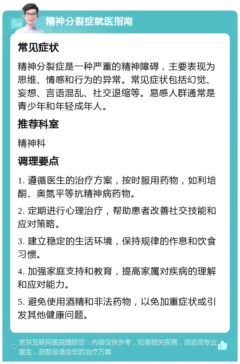 精神分裂症就医指南 常见症状 精神分裂症是一种严重的精神障碍，主要表现为思维、情感和行为的异常。常见症状包括幻觉、妄想、言语混乱、社交退缩等。易感人群通常是青少年和年轻成年人。 推荐科室 精神科 调理要点 1. 遵循医生的治疗方案，按时服用药物，如利培酮、奥氮平等抗精神病药物。 2. 定期进行心理治疗，帮助患者改善社交技能和应对策略。 3. 建立稳定的生活环境，保持规律的作息和饮食习惯。 4. 加强家庭支持和教育，提高家属对疾病的理解和应对能力。 5. 避免使用酒精和非法药物，以免加重症状或引发其他健康问题。