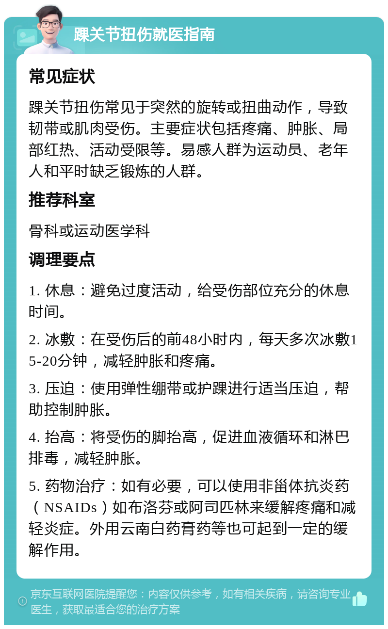 踝关节扭伤就医指南 常见症状 踝关节扭伤常见于突然的旋转或扭曲动作，导致韧带或肌肉受伤。主要症状包括疼痛、肿胀、局部红热、活动受限等。易感人群为运动员、老年人和平时缺乏锻炼的人群。 推荐科室 骨科或运动医学科 调理要点 1. 休息：避免过度活动，给受伤部位充分的休息时间。 2. 冰敷：在受伤后的前48小时内，每天多次冰敷15-20分钟，减轻肿胀和疼痛。 3. 压迫：使用弹性绷带或护踝进行适当压迫，帮助控制肿胀。 4. 抬高：将受伤的脚抬高，促进血液循环和淋巴排毒，减轻肿胀。 5. 药物治疗：如有必要，可以使用非甾体抗炎药（NSAIDs）如布洛芬或阿司匹林来缓解疼痛和减轻炎症。外用云南白药膏药等也可起到一定的缓解作用。