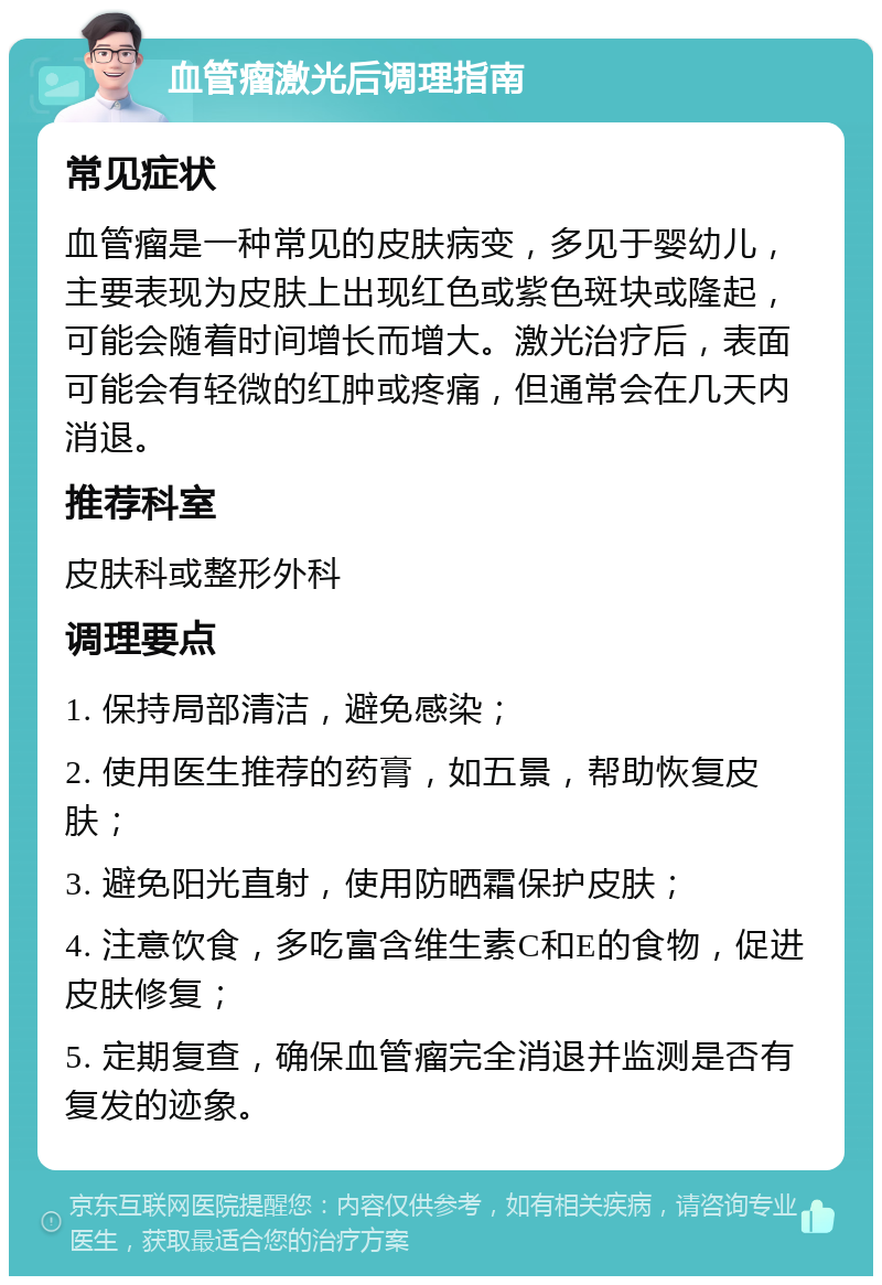 血管瘤激光后调理指南 常见症状 血管瘤是一种常见的皮肤病变，多见于婴幼儿，主要表现为皮肤上出现红色或紫色斑块或隆起，可能会随着时间增长而增大。激光治疗后，表面可能会有轻微的红肿或疼痛，但通常会在几天内消退。 推荐科室 皮肤科或整形外科 调理要点 1. 保持局部清洁，避免感染； 2. 使用医生推荐的药膏，如五景，帮助恢复皮肤； 3. 避免阳光直射，使用防晒霜保护皮肤； 4. 注意饮食，多吃富含维生素C和E的食物，促进皮肤修复； 5. 定期复查，确保血管瘤完全消退并监测是否有复发的迹象。