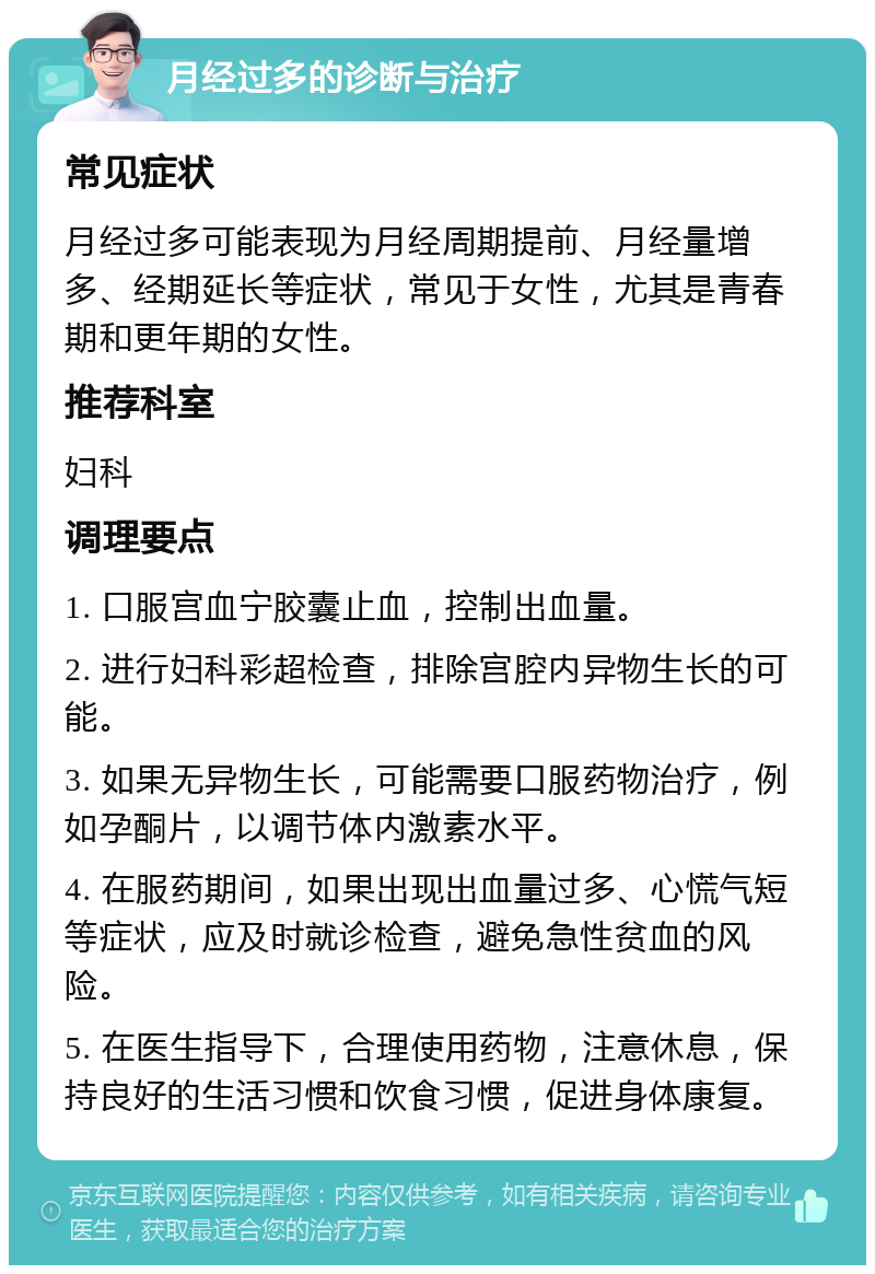 月经过多的诊断与治疗 常见症状 月经过多可能表现为月经周期提前、月经量增多、经期延长等症状，常见于女性，尤其是青春期和更年期的女性。 推荐科室 妇科 调理要点 1. 口服宫血宁胶囊止血，控制出血量。 2. 进行妇科彩超检查，排除宫腔内异物生长的可能。 3. 如果无异物生长，可能需要口服药物治疗，例如孕酮片，以调节体内激素水平。 4. 在服药期间，如果出现出血量过多、心慌气短等症状，应及时就诊检查，避免急性贫血的风险。 5. 在医生指导下，合理使用药物，注意休息，保持良好的生活习惯和饮食习惯，促进身体康复。