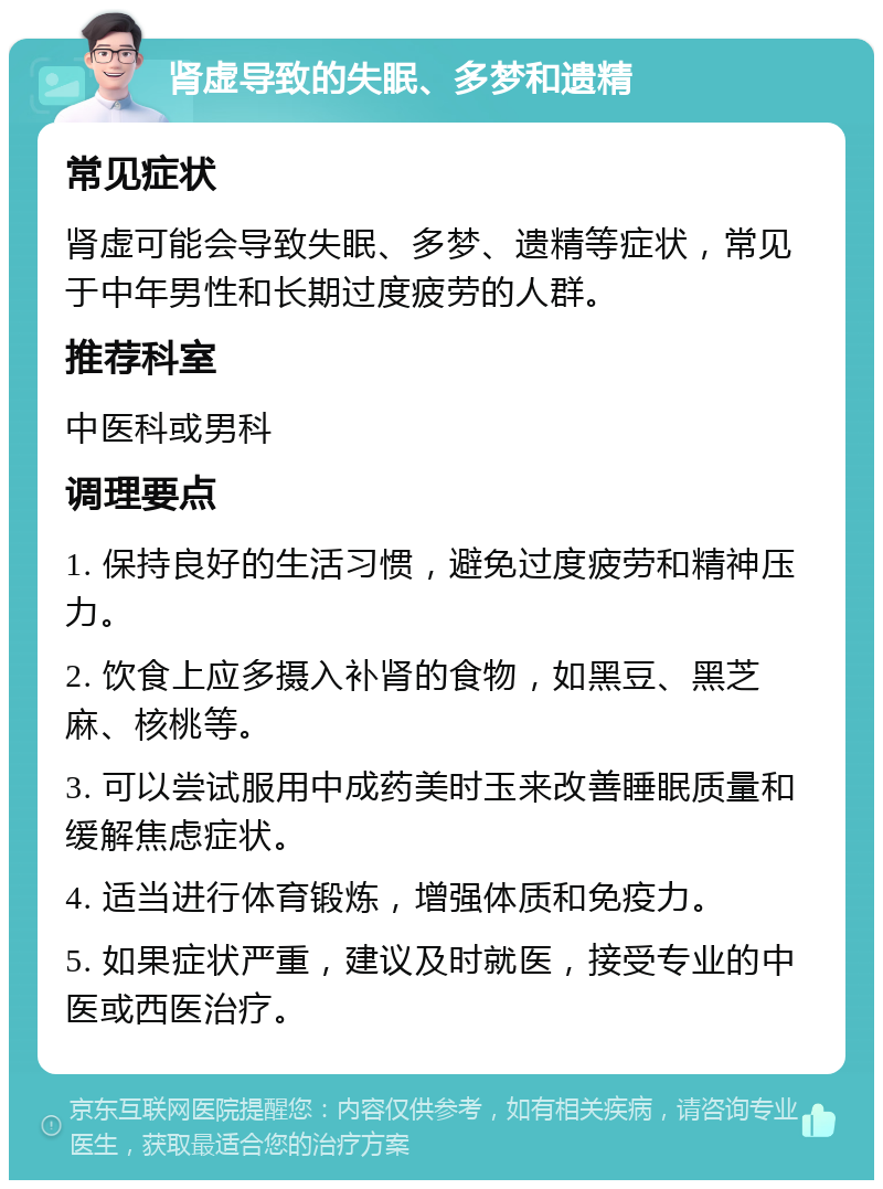 肾虚导致的失眠、多梦和遗精 常见症状 肾虚可能会导致失眠、多梦、遗精等症状，常见于中年男性和长期过度疲劳的人群。 推荐科室 中医科或男科 调理要点 1. 保持良好的生活习惯，避免过度疲劳和精神压力。 2. 饮食上应多摄入补肾的食物，如黑豆、黑芝麻、核桃等。 3. 可以尝试服用中成药美时玉来改善睡眠质量和缓解焦虑症状。 4. 适当进行体育锻炼，增强体质和免疫力。 5. 如果症状严重，建议及时就医，接受专业的中医或西医治疗。