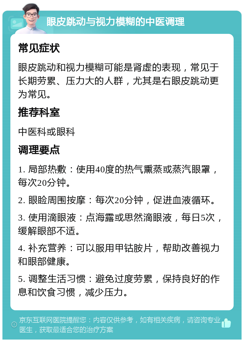 眼皮跳动与视力模糊的中医调理 常见症状 眼皮跳动和视力模糊可能是肾虚的表现，常见于长期劳累、压力大的人群，尤其是右眼皮跳动更为常见。 推荐科室 中医科或眼科 调理要点 1. 局部热敷：使用40度的热气熏蒸或蒸汽眼罩，每次20分钟。 2. 眼睑周围按摩：每次20分钟，促进血液循环。 3. 使用滴眼液：点海露或思然滴眼液，每日5次，缓解眼部不适。 4. 补充营养：可以服用甲钴胺片，帮助改善视力和眼部健康。 5. 调整生活习惯：避免过度劳累，保持良好的作息和饮食习惯，减少压力。