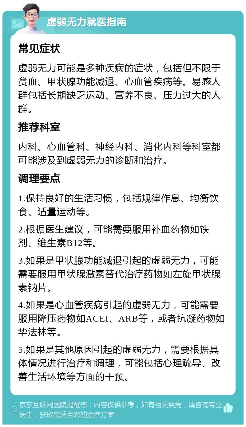 虚弱无力就医指南 常见症状 虚弱无力可能是多种疾病的症状，包括但不限于贫血、甲状腺功能减退、心血管疾病等。易感人群包括长期缺乏运动、营养不良、压力过大的人群。 推荐科室 内科、心血管科、神经内科、消化内科等科室都可能涉及到虚弱无力的诊断和治疗。 调理要点 1.保持良好的生活习惯，包括规律作息、均衡饮食、适量运动等。 2.根据医生建议，可能需要服用补血药物如铁剂、维生素B12等。 3.如果是甲状腺功能减退引起的虚弱无力，可能需要服用甲状腺激素替代治疗药物如左旋甲状腺素钠片。 4.如果是心血管疾病引起的虚弱无力，可能需要服用降压药物如ACEI、ARB等，或者抗凝药物如华法林等。 5.如果是其他原因引起的虚弱无力，需要根据具体情况进行治疗和调理，可能包括心理疏导、改善生活环境等方面的干预。