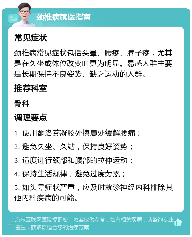 颈椎病就医指南 常见症状 颈椎病常见症状包括头晕、腰疼、脖子疼，尤其是在久坐或体位改变时更为明显。易感人群主要是长期保持不良姿势、缺乏运动的人群。 推荐科室 骨科 调理要点 1. 使用酮洛芬凝胶外擦患处缓解腰痛； 2. 避免久坐、久站，保持良好姿势； 3. 适度进行颈部和腰部的拉伸运动； 4. 保持生活规律，避免过度劳累； 5. 如头晕症状严重，应及时就诊神经内科排除其他内科疾病的可能。