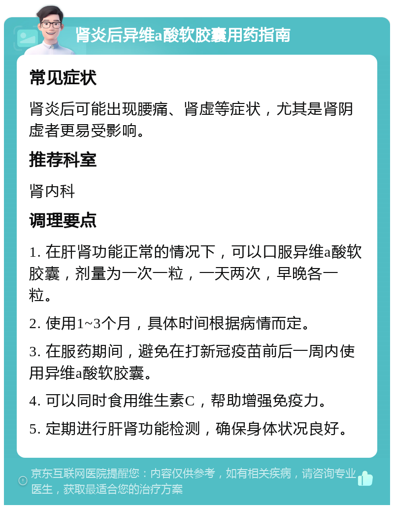 肾炎后异维a酸软胶囊用药指南 常见症状 肾炎后可能出现腰痛、肾虚等症状，尤其是肾阴虚者更易受影响。 推荐科室 肾内科 调理要点 1. 在肝肾功能正常的情况下，可以口服异维a酸软胶囊，剂量为一次一粒，一天两次，早晚各一粒。 2. 使用1~3个月，具体时间根据病情而定。 3. 在服药期间，避免在打新冠疫苗前后一周内使用异维a酸软胶囊。 4. 可以同时食用维生素C，帮助增强免疫力。 5. 定期进行肝肾功能检测，确保身体状况良好。