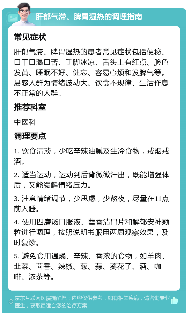 肝郁气滞、脾胃湿热的调理指南 常见症状 肝郁气滞、脾胃湿热的患者常见症状包括便秘、口干口渴口苦、手脚冰凉、舌头上有红点、脸色发黄、睡眠不好、健忘、容易心烦和发脾气等。易感人群为情绪波动大、饮食不规律、生活作息不正常的人群。 推荐科室 中医科 调理要点 1. 饮食清淡，少吃辛辣油腻及生冷食物，戒烟戒酒。 2. 适当运动，运动到后背微微汗出，既能增强体质，又能缓解情绪压力。 3. 注意情绪调节，少思虑，少熬夜，尽量在11点前入睡。 4. 使用四磨汤口服液、藿香清胃片和解郁安神颗粒进行调理，按照说明书服用两周观察效果，及时复诊。 5. 避免食用温燥、辛辣、香浓的食物，如羊肉、韭菜、茴香、辣椒、葱、蒜、葵花子、酒、咖啡、浓茶等。