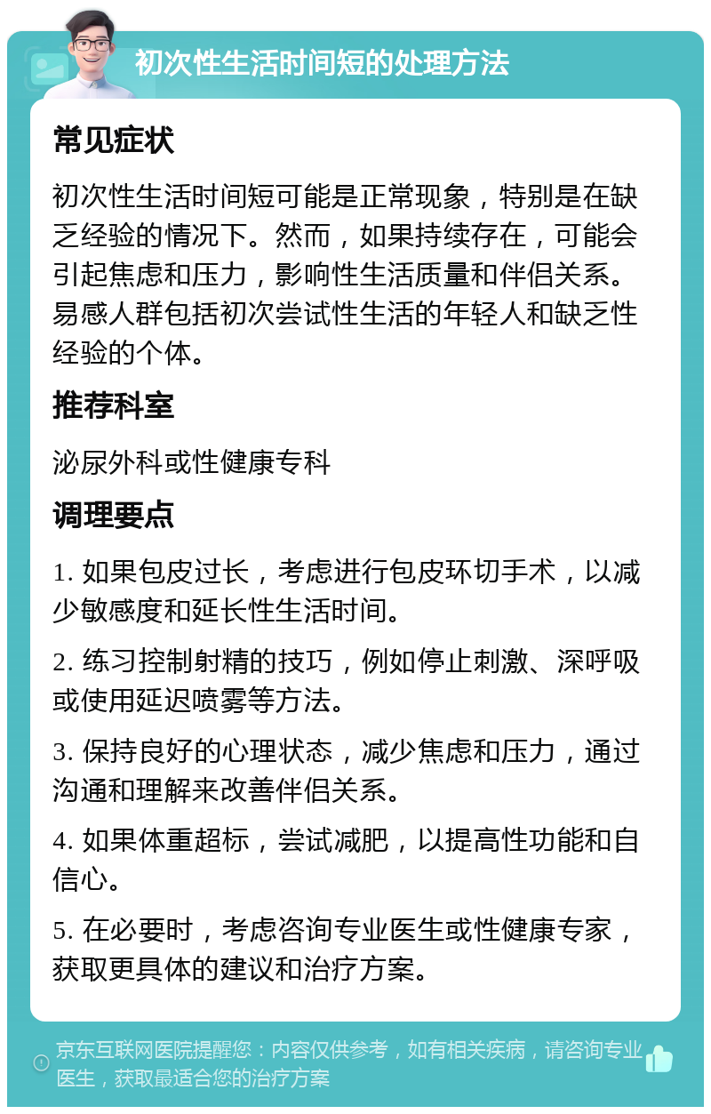 初次性生活时间短的处理方法 常见症状 初次性生活时间短可能是正常现象，特别是在缺乏经验的情况下。然而，如果持续存在，可能会引起焦虑和压力，影响性生活质量和伴侣关系。易感人群包括初次尝试性生活的年轻人和缺乏性经验的个体。 推荐科室 泌尿外科或性健康专科 调理要点 1. 如果包皮过长，考虑进行包皮环切手术，以减少敏感度和延长性生活时间。 2. 练习控制射精的技巧，例如停止刺激、深呼吸或使用延迟喷雾等方法。 3. 保持良好的心理状态，减少焦虑和压力，通过沟通和理解来改善伴侣关系。 4. 如果体重超标，尝试减肥，以提高性功能和自信心。 5. 在必要时，考虑咨询专业医生或性健康专家，获取更具体的建议和治疗方案。