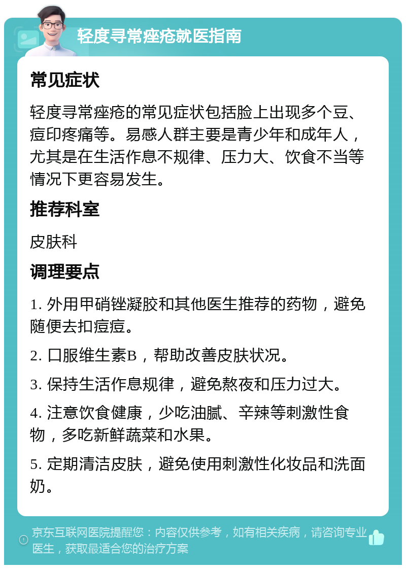 轻度寻常痤疮就医指南 常见症状 轻度寻常痤疮的常见症状包括脸上出现多个豆、痘印疼痛等。易感人群主要是青少年和成年人，尤其是在生活作息不规律、压力大、饮食不当等情况下更容易发生。 推荐科室 皮肤科 调理要点 1. 外用甲硝锉凝胶和其他医生推荐的药物，避免随便去扣痘痘。 2. 口服维生素B，帮助改善皮肤状况。 3. 保持生活作息规律，避免熬夜和压力过大。 4. 注意饮食健康，少吃油腻、辛辣等刺激性食物，多吃新鲜蔬菜和水果。 5. 定期清洁皮肤，避免使用刺激性化妆品和洗面奶。