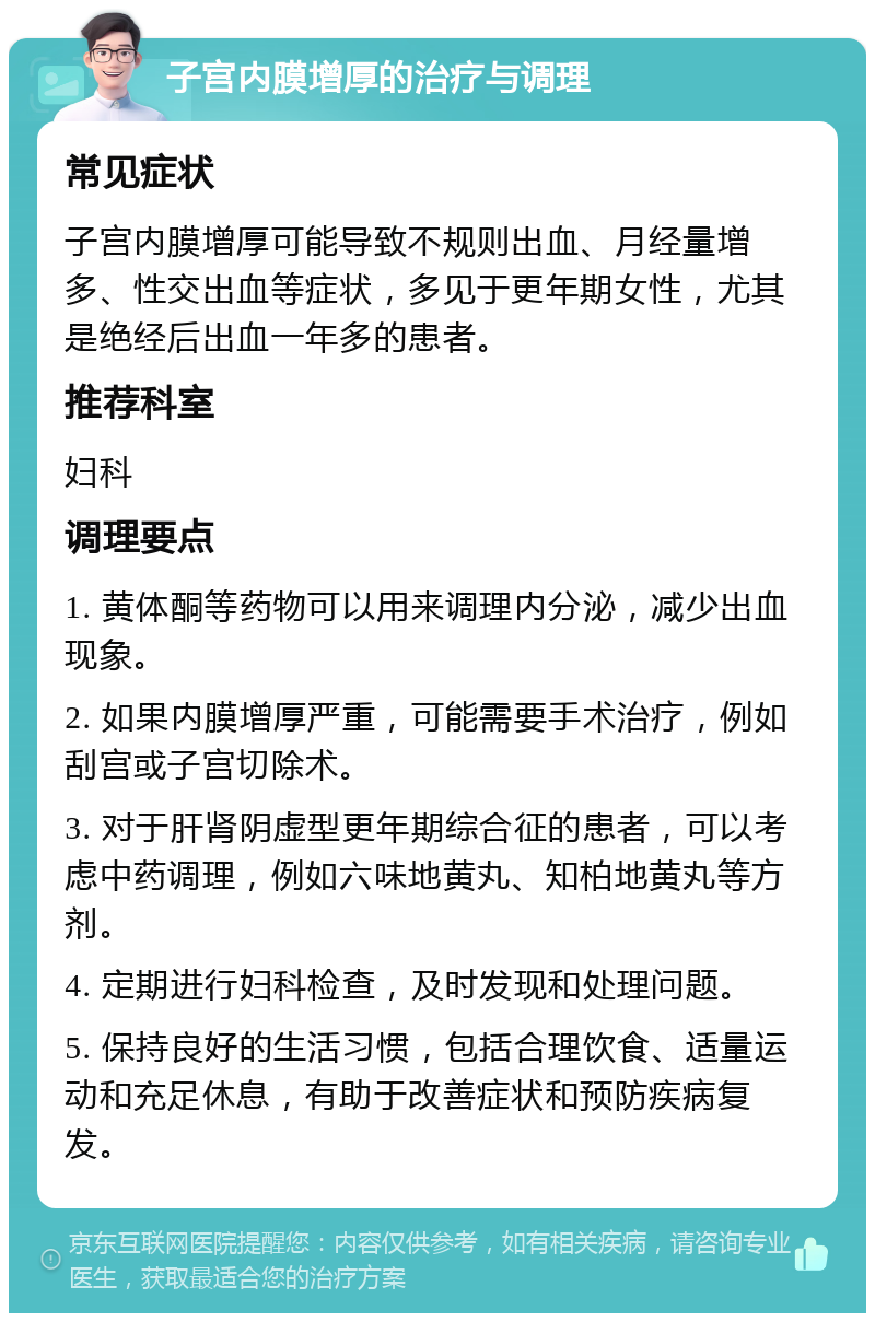 子宫内膜增厚的治疗与调理 常见症状 子宫内膜增厚可能导致不规则出血、月经量增多、性交出血等症状，多见于更年期女性，尤其是绝经后出血一年多的患者。 推荐科室 妇科 调理要点 1. 黄体酮等药物可以用来调理内分泌，减少出血现象。 2. 如果内膜增厚严重，可能需要手术治疗，例如刮宫或子宫切除术。 3. 对于肝肾阴虚型更年期综合征的患者，可以考虑中药调理，例如六味地黄丸、知柏地黄丸等方剂。 4. 定期进行妇科检查，及时发现和处理问题。 5. 保持良好的生活习惯，包括合理饮食、适量运动和充足休息，有助于改善症状和预防疾病复发。