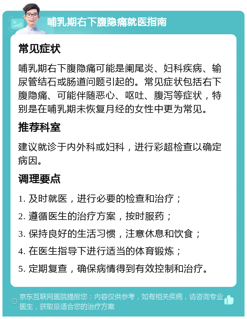 哺乳期右下腹隐痛就医指南 常见症状 哺乳期右下腹隐痛可能是阑尾炎、妇科疾病、输尿管结石或肠道问题引起的。常见症状包括右下腹隐痛、可能伴随恶心、呕吐、腹泻等症状，特别是在哺乳期未恢复月经的女性中更为常见。 推荐科室 建议就诊于内外科或妇科，进行彩超检查以确定病因。 调理要点 1. 及时就医，进行必要的检查和治疗； 2. 遵循医生的治疗方案，按时服药； 3. 保持良好的生活习惯，注意休息和饮食； 4. 在医生指导下进行适当的体育锻炼； 5. 定期复查，确保病情得到有效控制和治疗。