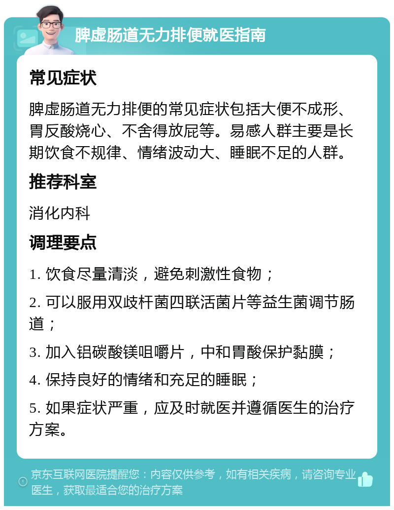 脾虚肠道无力排便就医指南 常见症状 脾虚肠道无力排便的常见症状包括大便不成形、胃反酸烧心、不舍得放屁等。易感人群主要是长期饮食不规律、情绪波动大、睡眠不足的人群。 推荐科室 消化内科 调理要点 1. 饮食尽量清淡，避免刺激性食物； 2. 可以服用双歧杆菌四联活菌片等益生菌调节肠道； 3. 加入铝碳酸镁咀嚼片，中和胃酸保护黏膜； 4. 保持良好的情绪和充足的睡眠； 5. 如果症状严重，应及时就医并遵循医生的治疗方案。