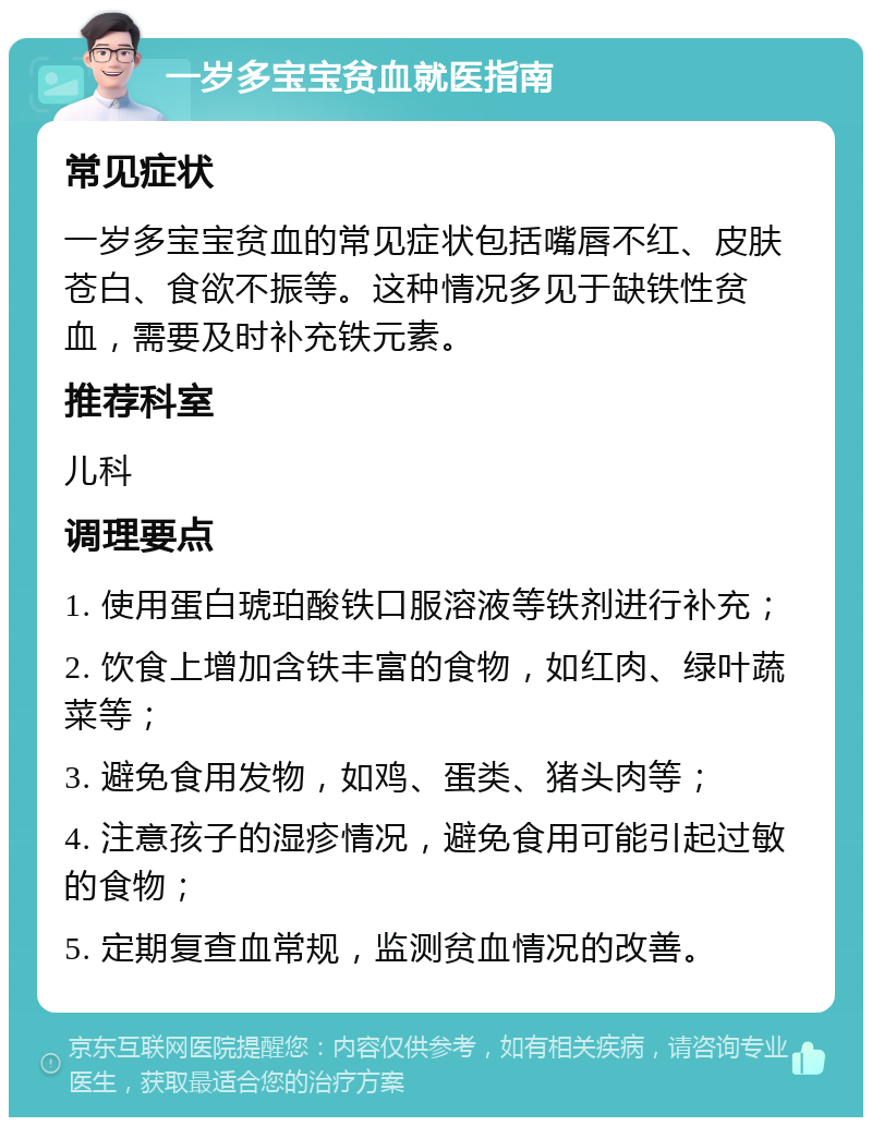 一岁多宝宝贫血就医指南 常见症状 一岁多宝宝贫血的常见症状包括嘴唇不红、皮肤苍白、食欲不振等。这种情况多见于缺铁性贫血，需要及时补充铁元素。 推荐科室 儿科 调理要点 1. 使用蛋白琥珀酸铁口服溶液等铁剂进行补充； 2. 饮食上增加含铁丰富的食物，如红肉、绿叶蔬菜等； 3. 避免食用发物，如鸡、蛋类、猪头肉等； 4. 注意孩子的湿疹情况，避免食用可能引起过敏的食物； 5. 定期复查血常规，监测贫血情况的改善。