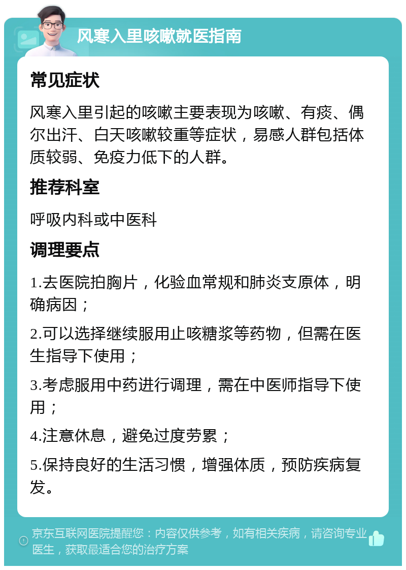 风寒入里咳嗽就医指南 常见症状 风寒入里引起的咳嗽主要表现为咳嗽、有痰、偶尔出汗、白天咳嗽较重等症状，易感人群包括体质较弱、免疫力低下的人群。 推荐科室 呼吸内科或中医科 调理要点 1.去医院拍胸片，化验血常规和肺炎支原体，明确病因； 2.可以选择继续服用止咳糖浆等药物，但需在医生指导下使用； 3.考虑服用中药进行调理，需在中医师指导下使用； 4.注意休息，避免过度劳累； 5.保持良好的生活习惯，增强体质，预防疾病复发。