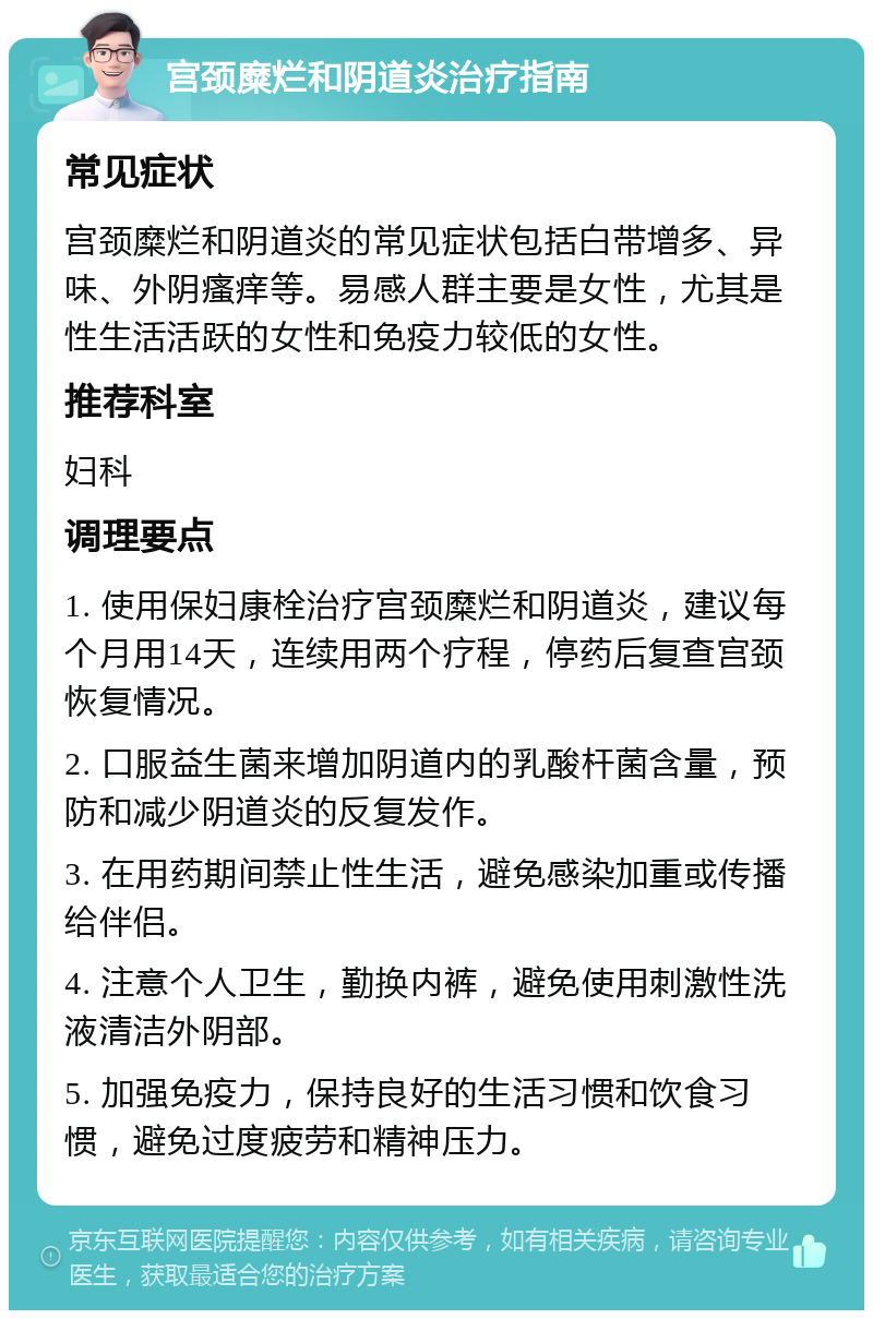 宫颈糜烂和阴道炎治疗指南 常见症状 宫颈糜烂和阴道炎的常见症状包括白带增多、异味、外阴瘙痒等。易感人群主要是女性，尤其是性生活活跃的女性和免疫力较低的女性。 推荐科室 妇科 调理要点 1. 使用保妇康栓治疗宫颈糜烂和阴道炎，建议每个月用14天，连续用两个疗程，停药后复查宫颈恢复情况。 2. 口服益生菌来增加阴道内的乳酸杆菌含量，预防和减少阴道炎的反复发作。 3. 在用药期间禁止性生活，避免感染加重或传播给伴侣。 4. 注意个人卫生，勤换内裤，避免使用刺激性洗液清洁外阴部。 5. 加强免疫力，保持良好的生活习惯和饮食习惯，避免过度疲劳和精神压力。