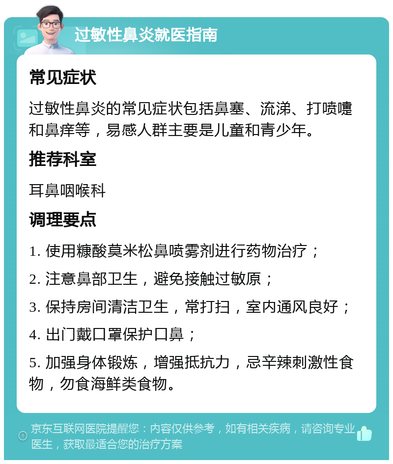 过敏性鼻炎就医指南 常见症状 过敏性鼻炎的常见症状包括鼻塞、流涕、打喷嚏和鼻痒等，易感人群主要是儿童和青少年。 推荐科室 耳鼻咽喉科 调理要点 1. 使用糠酸莫米松鼻喷雾剂进行药物治疗； 2. 注意鼻部卫生，避免接触过敏原； 3. 保持房间清洁卫生，常打扫，室内通风良好； 4. 出门戴口罩保护口鼻； 5. 加强身体锻炼，增强抵抗力，忌辛辣刺激性食物，勿食海鲜类食物。