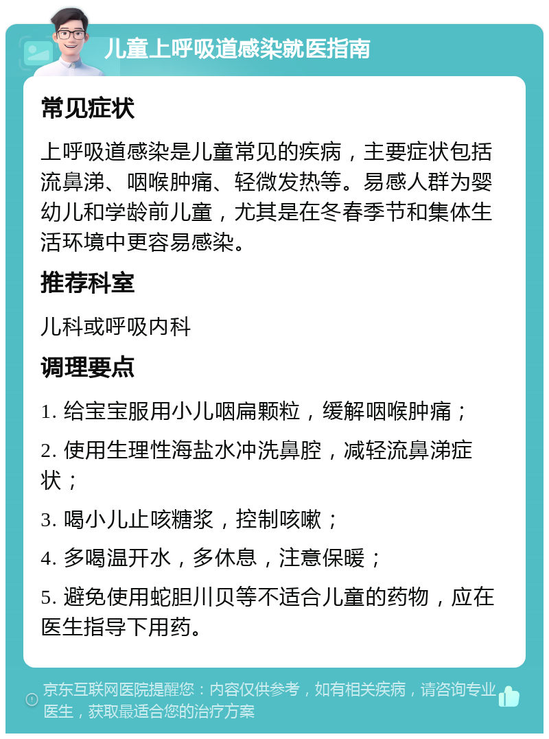 儿童上呼吸道感染就医指南 常见症状 上呼吸道感染是儿童常见的疾病，主要症状包括流鼻涕、咽喉肿痛、轻微发热等。易感人群为婴幼儿和学龄前儿童，尤其是在冬春季节和集体生活环境中更容易感染。 推荐科室 儿科或呼吸内科 调理要点 1. 给宝宝服用小儿咽扁颗粒，缓解咽喉肿痛； 2. 使用生理性海盐水冲洗鼻腔，减轻流鼻涕症状； 3. 喝小儿止咳糖浆，控制咳嗽； 4. 多喝温开水，多休息，注意保暖； 5. 避免使用蛇胆川贝等不适合儿童的药物，应在医生指导下用药。