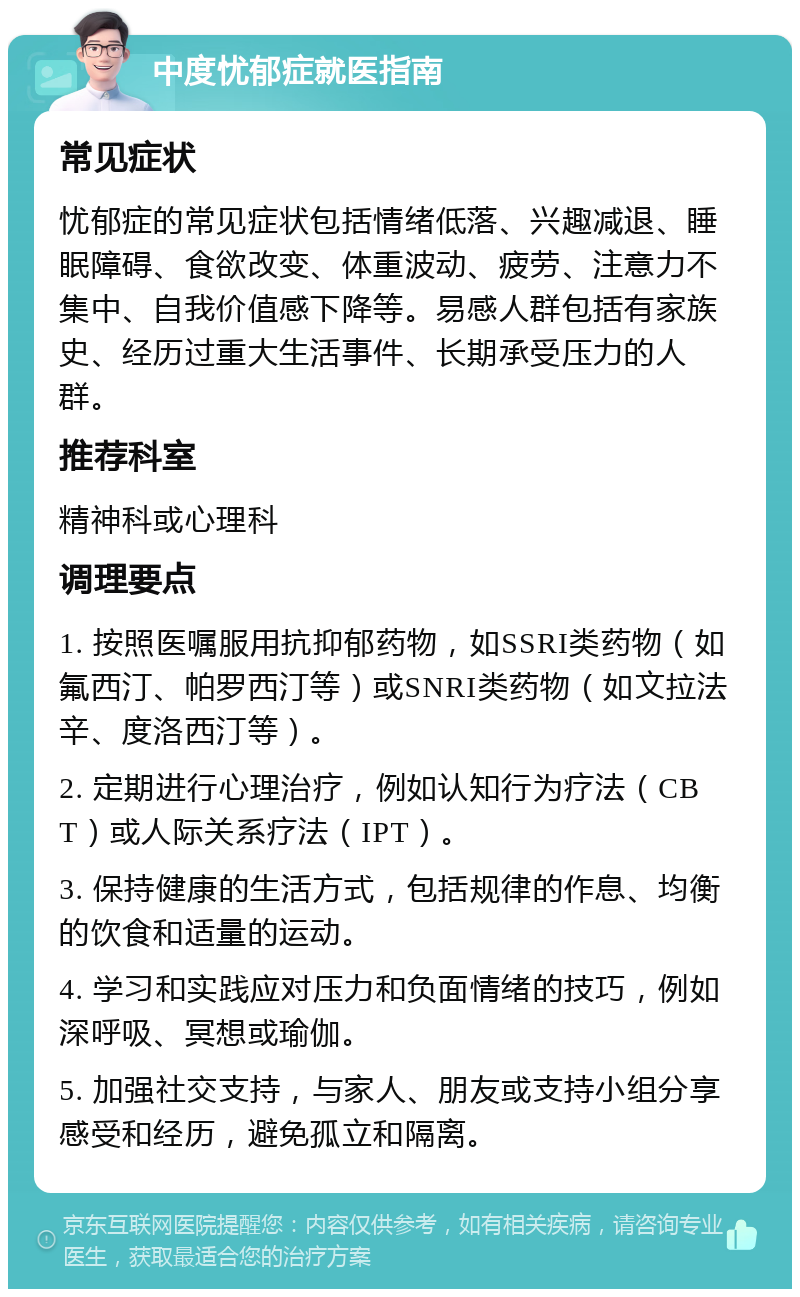 中度忧郁症就医指南 常见症状 忧郁症的常见症状包括情绪低落、兴趣减退、睡眠障碍、食欲改变、体重波动、疲劳、注意力不集中、自我价值感下降等。易感人群包括有家族史、经历过重大生活事件、长期承受压力的人群。 推荐科室 精神科或心理科 调理要点 1. 按照医嘱服用抗抑郁药物，如SSRI类药物（如氟西汀、帕罗西汀等）或SNRI类药物（如文拉法辛、度洛西汀等）。 2. 定期进行心理治疗，例如认知行为疗法（CBT）或人际关系疗法（IPT）。 3. 保持健康的生活方式，包括规律的作息、均衡的饮食和适量的运动。 4. 学习和实践应对压力和负面情绪的技巧，例如深呼吸、冥想或瑜伽。 5. 加强社交支持，与家人、朋友或支持小组分享感受和经历，避免孤立和隔离。