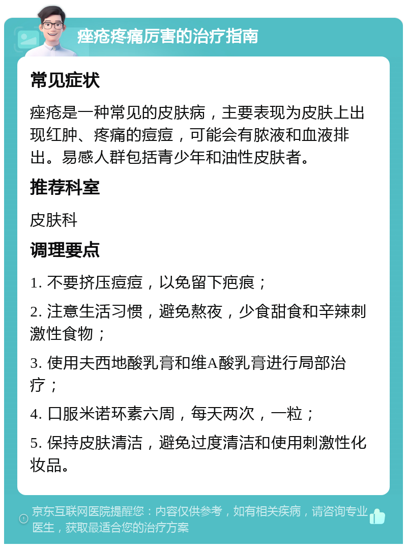 痤疮疼痛厉害的治疗指南 常见症状 痤疮是一种常见的皮肤病，主要表现为皮肤上出现红肿、疼痛的痘痘，可能会有脓液和血液排出。易感人群包括青少年和油性皮肤者。 推荐科室 皮肤科 调理要点 1. 不要挤压痘痘，以免留下疤痕； 2. 注意生活习惯，避免熬夜，少食甜食和辛辣刺激性食物； 3. 使用夫西地酸乳膏和维A酸乳膏进行局部治疗； 4. 口服米诺环素六周，每天两次，一粒； 5. 保持皮肤清洁，避免过度清洁和使用刺激性化妆品。