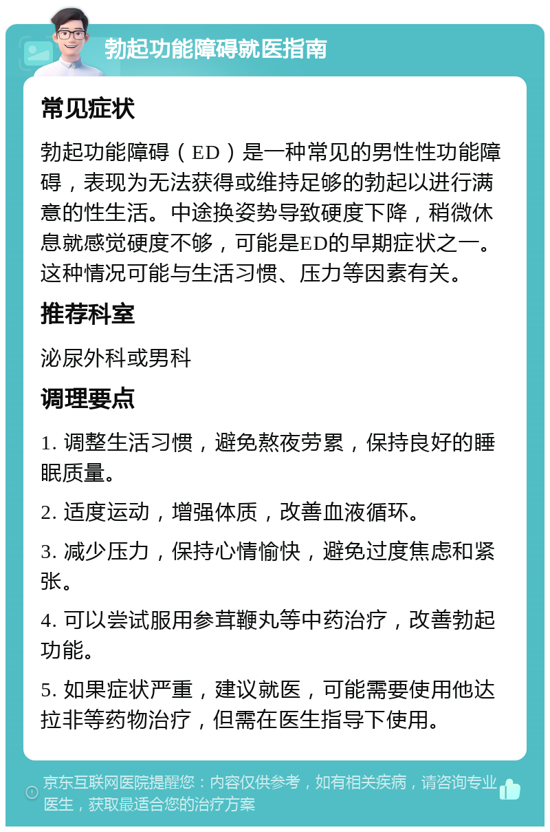 勃起功能障碍就医指南 常见症状 勃起功能障碍（ED）是一种常见的男性性功能障碍，表现为无法获得或维持足够的勃起以进行满意的性生活。中途换姿势导致硬度下降，稍微休息就感觉硬度不够，可能是ED的早期症状之一。这种情况可能与生活习惯、压力等因素有关。 推荐科室 泌尿外科或男科 调理要点 1. 调整生活习惯，避免熬夜劳累，保持良好的睡眠质量。 2. 适度运动，增强体质，改善血液循环。 3. 减少压力，保持心情愉快，避免过度焦虑和紧张。 4. 可以尝试服用参茸鞭丸等中药治疗，改善勃起功能。 5. 如果症状严重，建议就医，可能需要使用他达拉非等药物治疗，但需在医生指导下使用。