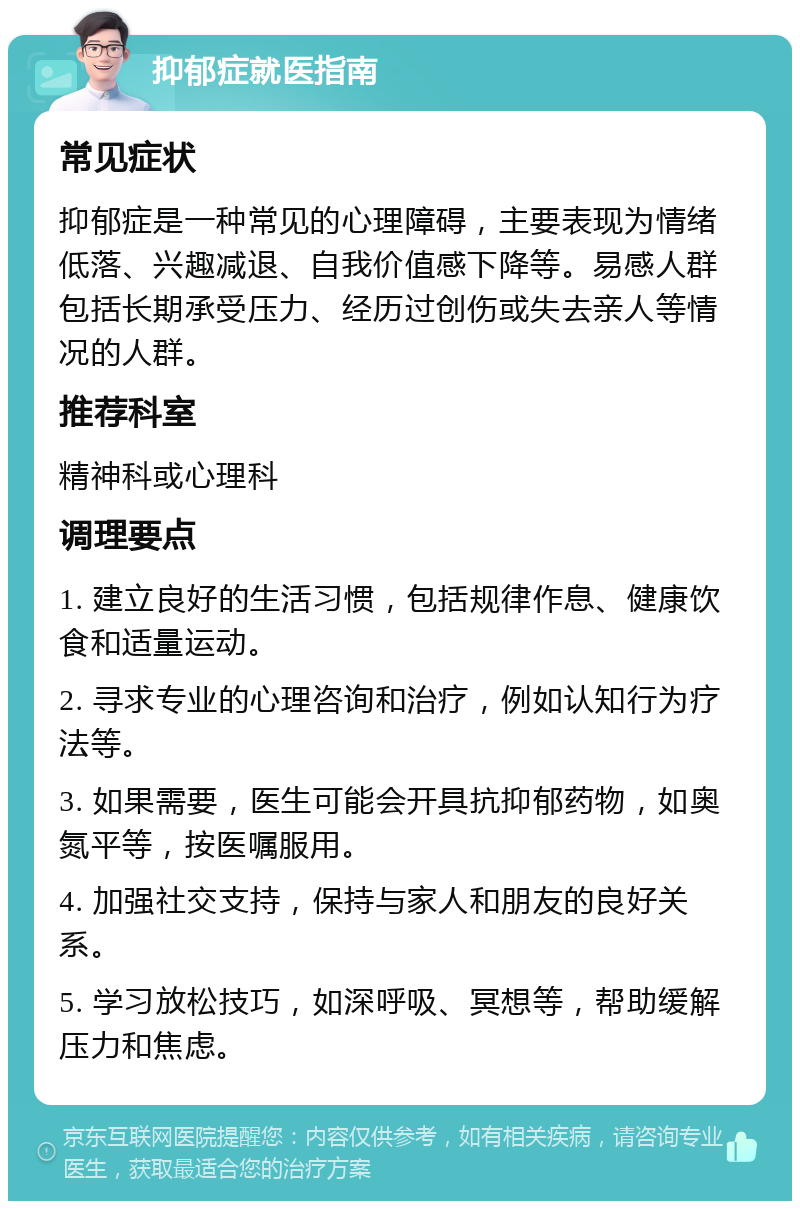 抑郁症就医指南 常见症状 抑郁症是一种常见的心理障碍，主要表现为情绪低落、兴趣减退、自我价值感下降等。易感人群包括长期承受压力、经历过创伤或失去亲人等情况的人群。 推荐科室 精神科或心理科 调理要点 1. 建立良好的生活习惯，包括规律作息、健康饮食和适量运动。 2. 寻求专业的心理咨询和治疗，例如认知行为疗法等。 3. 如果需要，医生可能会开具抗抑郁药物，如奥氮平等，按医嘱服用。 4. 加强社交支持，保持与家人和朋友的良好关系。 5. 学习放松技巧，如深呼吸、冥想等，帮助缓解压力和焦虑。