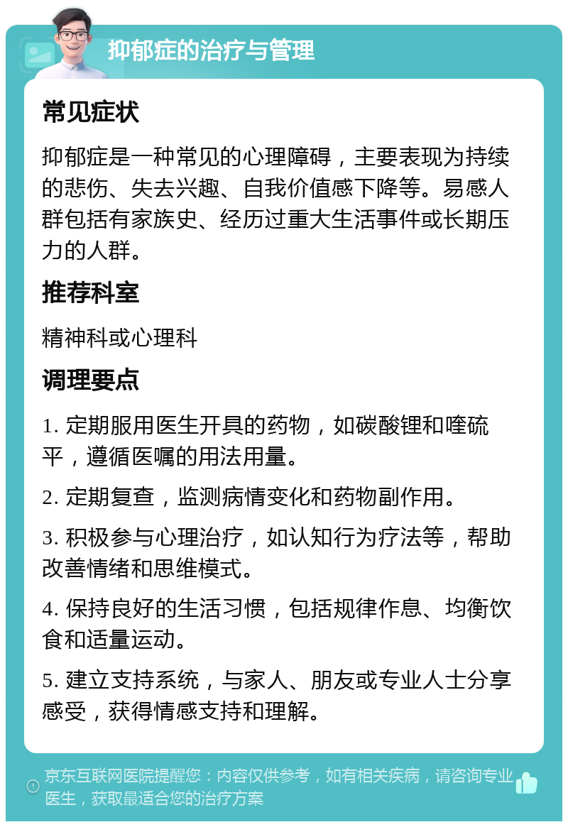 抑郁症的治疗与管理 常见症状 抑郁症是一种常见的心理障碍，主要表现为持续的悲伤、失去兴趣、自我价值感下降等。易感人群包括有家族史、经历过重大生活事件或长期压力的人群。 推荐科室 精神科或心理科 调理要点 1. 定期服用医生开具的药物，如碳酸锂和喹硫平，遵循医嘱的用法用量。 2. 定期复查，监测病情变化和药物副作用。 3. 积极参与心理治疗，如认知行为疗法等，帮助改善情绪和思维模式。 4. 保持良好的生活习惯，包括规律作息、均衡饮食和适量运动。 5. 建立支持系统，与家人、朋友或专业人士分享感受，获得情感支持和理解。