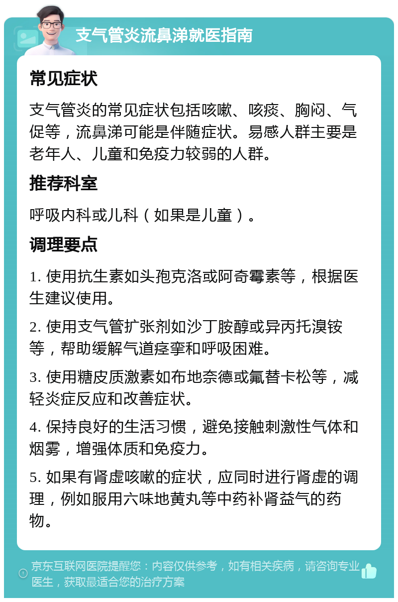 支气管炎流鼻涕就医指南 常见症状 支气管炎的常见症状包括咳嗽、咳痰、胸闷、气促等，流鼻涕可能是伴随症状。易感人群主要是老年人、儿童和免疫力较弱的人群。 推荐科室 呼吸内科或儿科（如果是儿童）。 调理要点 1. 使用抗生素如头孢克洛或阿奇霉素等，根据医生建议使用。 2. 使用支气管扩张剂如沙丁胺醇或异丙托溴铵等，帮助缓解气道痉挛和呼吸困难。 3. 使用糖皮质激素如布地奈德或氟替卡松等，减轻炎症反应和改善症状。 4. 保持良好的生活习惯，避免接触刺激性气体和烟雾，增强体质和免疫力。 5. 如果有肾虚咳嗽的症状，应同时进行肾虚的调理，例如服用六味地黄丸等中药补肾益气的药物。