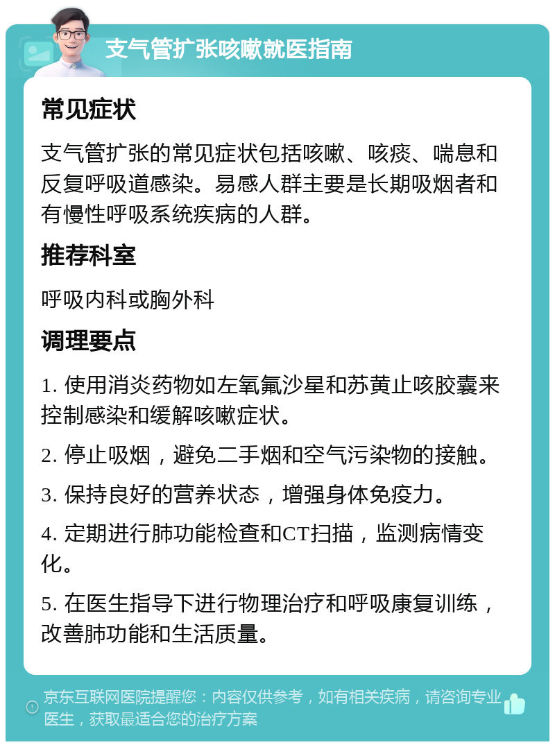 支气管扩张咳嗽就医指南 常见症状 支气管扩张的常见症状包括咳嗽、咳痰、喘息和反复呼吸道感染。易感人群主要是长期吸烟者和有慢性呼吸系统疾病的人群。 推荐科室 呼吸内科或胸外科 调理要点 1. 使用消炎药物如左氧氟沙星和苏黄止咳胶囊来控制感染和缓解咳嗽症状。 2. 停止吸烟，避免二手烟和空气污染物的接触。 3. 保持良好的营养状态，增强身体免疫力。 4. 定期进行肺功能检查和CT扫描，监测病情变化。 5. 在医生指导下进行物理治疗和呼吸康复训练，改善肺功能和生活质量。